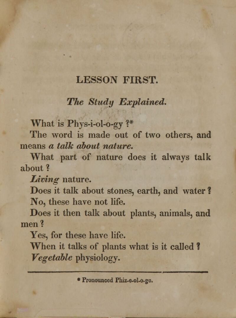 LESSON FIRST. The Study Explained. What is Phys-i-ol-o-gy ?# The word is made out of two others, and means a talk about nature. What part of nature does it always talk about ? Living nature. Does it talk about stones, earth, and water ? No, these have not life. Does it then talk about plants, animals, and men? Yes, for these have life. When it talks of plants what is it called ? Vegetable physiology. • Pronounced Phiz-e-oLo-go.