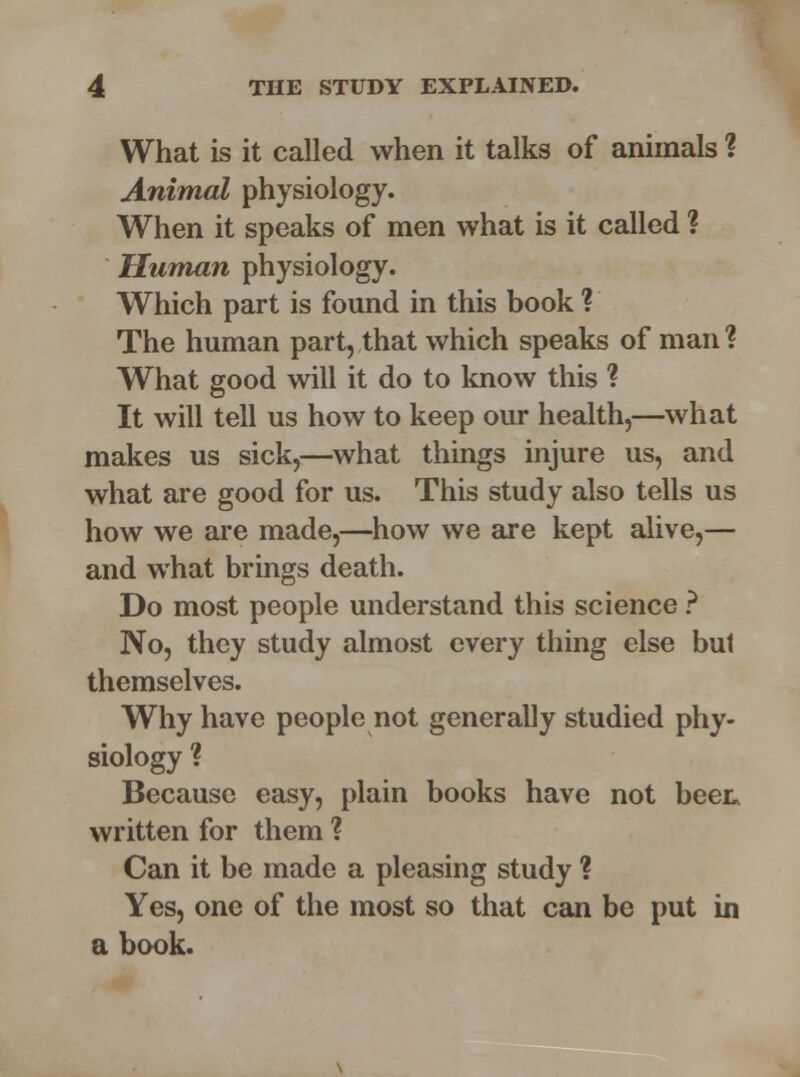 What is it called when it talks of animals ? Animal physiology. When it speaks of men what is it called ? Human physiology. Which part is found in this book ? The human part, that which speaks of man ? What good will it do to know this ? It will tell us how to keep our health,—what makes us sick,—what things injure us, and what are good for us. This study also tells us how we are made,—how we are kept alive,— and what brings death. Do most people understand this science ? No, they study almost every thing else bul themselves. Why have people not generally studied phy- siology ? Because easy, plain books have not been written for them ? Can it be made a pleasing study ? Yes, one of the most so that can be put in a book.