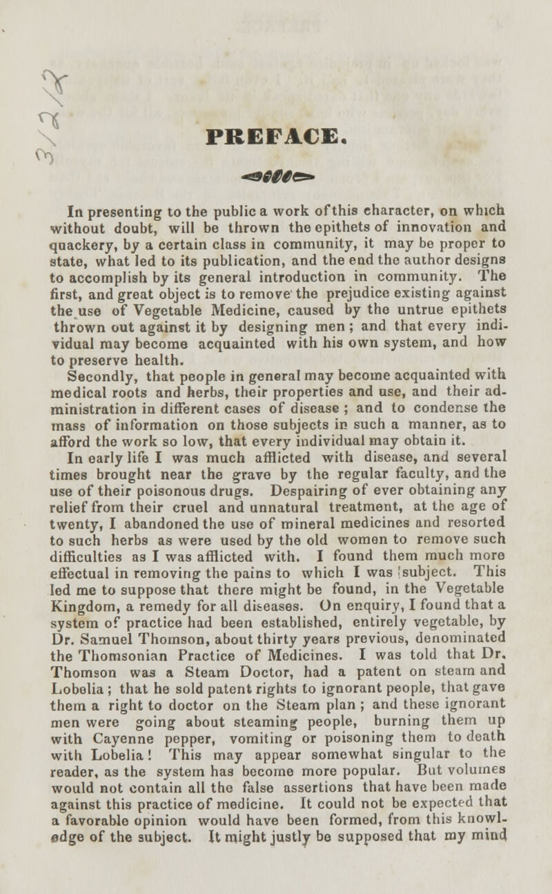 PREFACE. In presenting to the public a work of this character, on which without doubt, will be thrown the epithets of innovation and quackery, by a certain class in community, it may be proper to state, what led to its publication, and the end the author designs to accomplish by its general introduction in community. The first, and great object is to remove the prejudice existing against the use of Vegetable Medicine, caused by the untrue epithets thrown out against it by designing men ; and that every indi- vidual may become acquainted with his own system, and how to preserve health. Secondly, that people in general may become acquainted with medical roots and herbs, their properties and use, and their ad- ministration in different cases of disease ; and to condense the mass of information on those subjects in such a manner, as to afford the work so low, that every individual may obtain it. In early life I was much afflicted with disease, and several times brought near the grave by the regular faculty, and the use of their poisonous drugs. Despairing of ever obtaining any relief from their cruel and unnatural treatment, at the age of twenty, I abandoned the use of mineral medicines and resorted to such herbs as were used by the old women to remove such difficulties as I was afflicted with. I found them much more effectual in removing the pains to which I was ^subject. This led me to suppose that there might be found, in the Vegetable Kingdom, a remedy for all diseases. On enquiry, I found that a system o? practice had been established, entirely vegetable, by Dr. Samuel Thomson, about thirty years previous, denominated the Thomsonian Practice of Medicines. I was told that Dr. Thomson was a Steam Doctor, had a patent on steam and Lobelia; that he sold patent rights to ignorant people, that gave them a right to doctor on the Steam plan ; and these ignorant men were going about steaming people, burning them up with Cayenne pepper, vomiting or poisoning them to death with Lobelia! This may appear somewhat singular to the reader, as the system has become more popular. But volumes would not contain all the false assertions that have been made against this practice of medicine. It could not be expected that a favorable opinion would have been formed, from this knowl- edge of the subject. It might justly be supposed that my mind