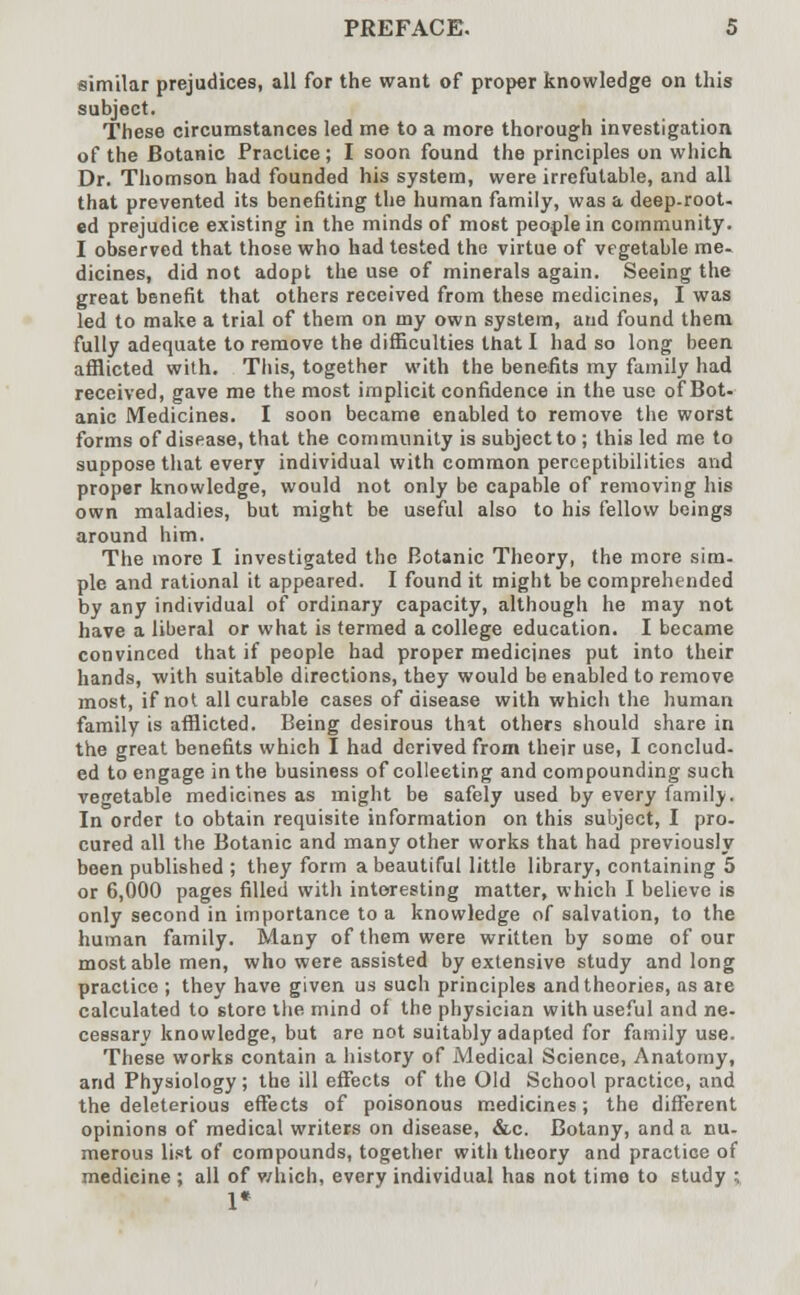 similar prejudices, all for the want of proper knowledge on this subject. These circumstances led me to a more thorough investigation of the Botanic Practice; I soon found the principles on which Dr. Thomson had founded his system, were irrefutable, and all that prevented its benefiting the human family, was a deep-root- ed prejudice existing in the minds of most people in community. I observed that those who had tested the virtue of vegetable me- dicines, did not adopt the use of minerals again. Seeing the great benefit that others received from these medicines, I was led to make a trial of them on my own system, and found them fully adequate to remove the difficulties that I had so long been afflicted with. This, together with the benefits my family had received, gave me the most implicit confidence in the use of Bot- anic Medicines. I soon became enabled to remove the worst forms of disease, that the community is subject to; this led me to suppose that every individual with common perceptibilities and proper knowledge, would not only be capable of removing his own maladies, but might be useful also to his fellow beings around him. The more I investigated the Botanic Theory, the more sim- ple and rational it appeared. I found it might be comprehended by any individual of ordinary capacity, although he may not have a liberal or what is termed a college education. I became convinced that if people had proper medicines put into their hands, with suitable directions, they would be enabled to remove most, if not all curable cases of disease with which the human family is afflicted. Being desirous that others should share in the great benefits which I had derived from their use, I conclud- ed to engage in the business of collecting and compounding such vegetable medicines as might be safely used by every family. In order to obtain requisite information on this subject, I pro- cured all the Botanic and many other works that had previously been published ; they form a beautiful little library, containing 5 or 6,000 pages filled with interesting matter, which I believe is only second in importance to a knowledge of salvation, to the human family. Many of them were written by some of our most able men, who were assisted by extensive study and long practice ; they have given us such principles and theories, as are calculated to store the mind of the physician with useful and ne- cessary knowledge, but are not suitably adapted for family use. These works contain a history of Medical Science, Anatomy, and Physiology; the ill effects of the Old School practice, and the deleterious effects of poisonous medicines; the different opinions of medical writers on disease, &c. Botany, and a nu- merous list of compounds, together with theory and practice of medicine ; all of which, everv individual has not time to study ; 1*