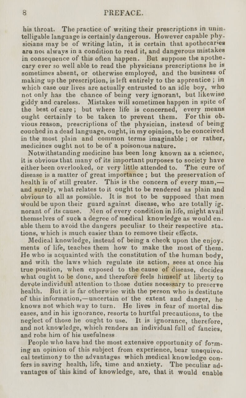 his throat. The practice of writing their prescriptions in unin- telligible language is certainly dangerous. However capable phy- sicians may be of writing latin, it is certain that apothecaries ara not always in a condition to read it, and dangerous mistakes in consequence of this often happen. But suppose the apothe- cary ever so well able to read the physicians prescriptions he is sometimes absent, or otherwise employed, and the business of making up the prescription, is left entirely to the apprentice ; in which case our lives are actually entrusted to an idle boy, who not only has the chance of being very ignorant, but likewise giddy and careless. Mistakes will sometimes happen in spite of the best of care; but where life is concerned, every means ought certainly to be taken to prevent them. For this ob- vious reason, prescriptions of the physician, instead of being couched in a dead language, ought, in my opinion, to be conceived in the most plain and common terms imaginable ; or rather, medicines ought not to be of a poisonous nature. Notwithstanding medicine has been long known as a science, it is obvious that many of its important purposes to society have either been overlooked, or very little attended to. The cure of disease is a matter of great importance ; but the preservation of health is of still greater. This is the concern of every man,— and surely, what relates to it ought to be rendered as plain and obvious to all as possible. It is not to be supposed that men would be upon their guard against disease, who are totally ig- norant of its cause. M en of every condition in life, might avail themselves of suck a degree of medical knowledge as would en- able them to avoid the dangers peculiar to their respective sta- tions, which is much easier than to remove their effects. Medical knowledge, instead of being a cheok upon the enjoy- ments of life, teaches them how to make the most of them. He who is acquainted with the constitution of the human body, and with the laws which regulate its action, sees at once his true position, when exposed to the cause of disease, decides what ought to be done, and therefore feels himself at liberty to devote individual attention to those duties necessary to preserve health. But it is far otherwise with the person who is destitute of this information,—uncertain of the extent and danger, he knows not which way to turn. He lives in fear of mortal dis. eases, and in his ignorance, resorts to hurtful precautions, to the neglect of those he ought to use. It is ignorance, therefore, and not knowledge, which renders an individual full of fancies, and robs him of his usefulness People who have had the most extensive opportunity of form- ing an opinion of this subject from experience, bear unequivo- cal testimony to the advantages which medical knowledge con- fers in saving health, life, time and anxiety. The peculiar ad- vantages of this kind of knowledge, are, that it would enable