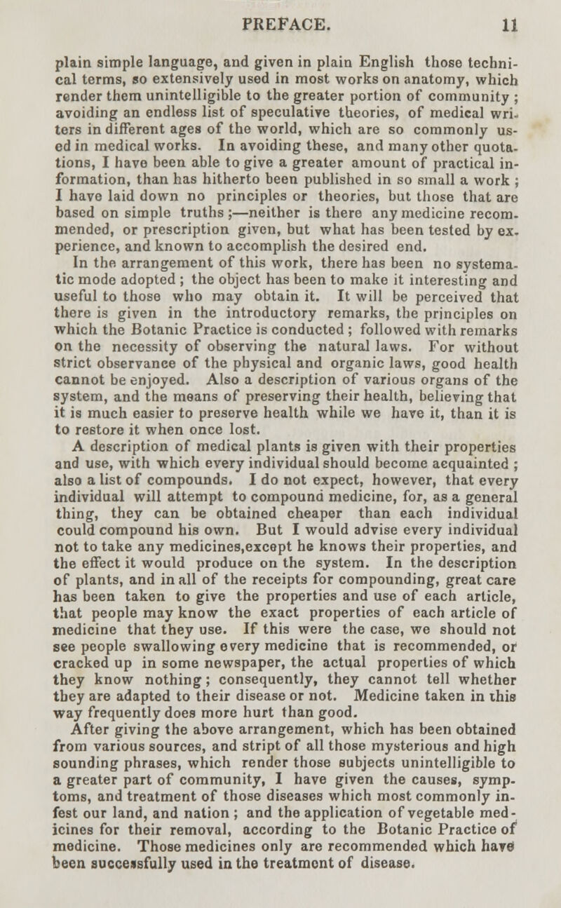 plain simple language, and given in plain English those techni- cal terms, so extensively used in most works on anatomy, which render them unintelligible to the greater portion of community ; avoiding an endless list of speculative theories, of medical wri- ters in different ages of the world, which are so commonly us- ed in medical works. In avoiding these, and many other quota- tions, I have been able to give a greater amount of practical in- formation, than has hitherto been published in so small a work ; I have laid down no principles or theories, but those that are based on simple truths;—neither is there any medicine recom- mended, or prescription given, but what has been tested by ex- perience, and known to accomplish the desired end. In the arrangement of this work, there has been no systema- tic mode adopted ; the object has been to make it interesting and useful to those who may obtain it. It will be perceived that there is given in the introductory remarks, the principles on which the Botanic Practice is conducted ; followed with remarks on the necessity of observing the natural laws. For without strict observance of the physical and organic laws, good health cannot be enjoyed. Also a description of various organs of the system, and the means of preserving their health, believing that it is much easier to preserve health while we have it, than it is to restore it when once lost. A description of medical plants is given with their properties and use, with which every individual should become acquainted ; also a list of compounds. I do not expect, however, that every individual will attempt to compound medicine, for, as a general thing, they can be obtained cheaper than each individual could compound his own. But I would advise every individual not to take any medicines.except he knows their properties, and the effect it would produce on the system. In the description of plants, and in all of the receipts for compounding, great care has been taken to give the properties and use of each article, that people may know the exact properties of each article of medicine that they use. If this were the case, we should not see people swallowing every medicine that is recommended, or cracked up in some newspaper, the actual properties of which they know nothing; consequently, they cannot tell whether they are adapted to their disease or not. Medicine taken in ihis way frequently does more hurt than good. After giving the above arrangement, which has been obtained from various sources, and stript of all those mysterious and high sounding phrases, which render those subjects unintelligible to a greater part of community, I have given the causes, symp- toms, and treatment of those diseases which most commonly in- fest our land, and nation ; and the application of vegetable med- icines for their removal, according to the Botanic Practice of medicine. Those medicines only are recommended which havci been successfully used in the treatment of disease.