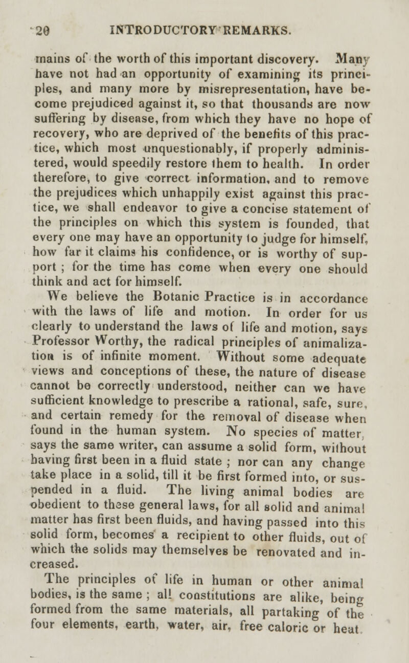 mains of the worth of this important discovery. Many have not had an opportunity of examining its princi- ples, and many more by misrepresentation, have be- come prejudiced against it, so that thousands are now suffering by disease, from which they have no hope of recovery, who are deprived of the benefits of this prac- tice, which most unquestionably, if properly adminis- tered, would speedily restore ihem to health. In order therefore, to give correct information, and to remove the prejudices which unhappily exist against this prac- tice, we shall endeavor to give a concise statement of the principles on which this system is founded, that every one may have an opportunity to judge for himself, how far it claims his confidence, or is worthy of sup- port ; for the time has come when every one should think and act for himself. We believe the Botanic Practice is in accordance with the laws of life and motion. In order for us clearly to understand the laws of life and motion, says Professor Worthy, the radical principles of animaliza- tion is of infinite moment. Without some adequate views and conceptions of these, the nature of disease cannot be correctly understood, neither can we have sufficient knowledge to prescribe a rational, safe, sure, and certain remedy for the removal of disease when found in the human system. No species of matter says the same writer, can assume a solid form, without having first been in a fluid state ; nor can any change take place in a solid, till it be first formed into, or sus- pended in a fluid. The living animal bodies are obedient to these general laws, for all solid and animal matter has first been fluids, and having passed into this solid form, becomes a recipient to other fluids, out of which the solids may themselves be renovated and in- creased. The principles of life in human or other animal bodies, is the same ; all constitutions are alike, being formed from the same materials, all partaking of the four elements, earth, water, air, free caloric or heat