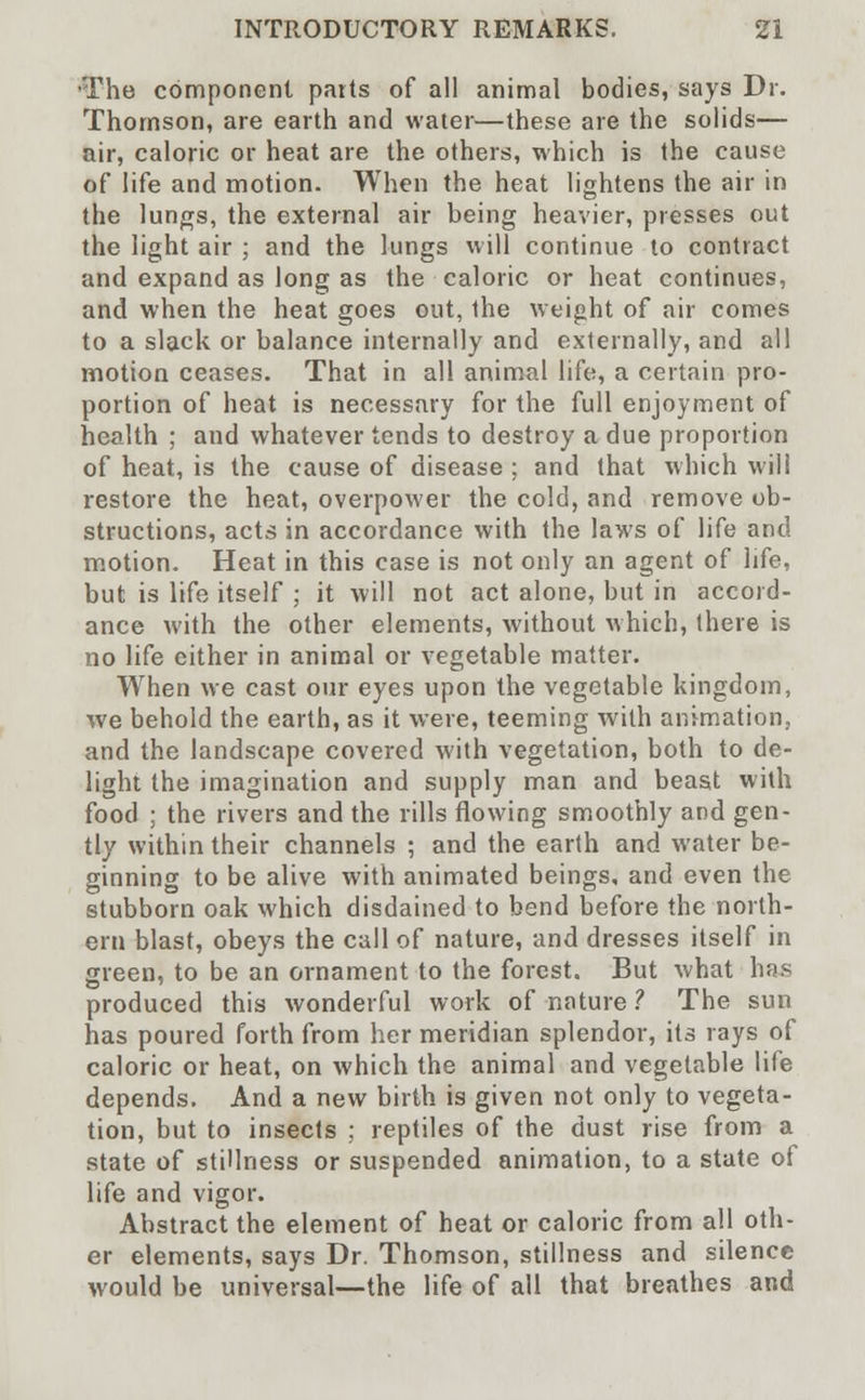 ■The component parts of all animal bodies, says Dr. Thomson, are earth and water—these are the solids— air, caloric or heat are the others, which is the cause of life and motion. When the heat lightens the air in the lungs, the external air being heavier, presses out the light air ; and the lungs will continue to contract and expand as long as the caloric or heat continues, and when the heat goes out, the weight of air comes to a slack or balance internally and externally, and all motion ceases. That in all animal life, a certain pro- portion of heat is necessary for the full enjoyment of health ; and whatever tends to destroy a due proportion of heat, is the cause of disease ; and that which will restore the heat, overpower the cold, and remove ob- structions, acts in accordance with the laws of life and motion. Heat in this case is not only an agent of life, but is life itself ; it will not act alone, but in accord- ance with the other elements, without which, there is no life either in animal or vegetable matter. When we cast our eyes upon the vegetable kingdom, we behold the earth, as it were, teeming with animation., and the landscape covered with vegetation, both to de- light the imagination and supply man and beast with food ; the rivers and the rills flowing smoothly and gen- tly within their channels ; and the earth and water be- ginning to be alive with animated beings, and even the stubborn oak which disdained to bend before the north- ern blast, obeys the call of nature, and dresses itself in green, to be an ornament to the forest. But what has produced this wonderful work of nature ? The sun has poured forth from her meridian splendor, its rays of caloric or heat, on which the animal and vegetable life depends. And a new birth is given not only to vegeta- tion, but to insects ; reptiles of the dust rise from a state of stillness or suspended animation, to a state of life and vigor. Abstract the element of heat or caloric from all oth- er elements, says Dr. Thomson, stillness and silence would be universal—the life of all that breathes and