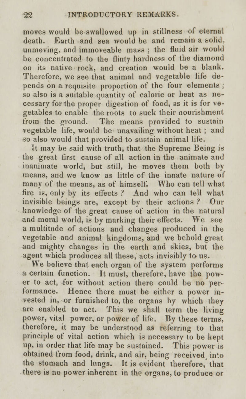 moves would be swallowed up in stillness of eternal death. Earth and sea would be and remain a solid, unmoving, and immoveable mass ; the fluid air would be concentrated to the flinty hardness of the diamond on its native rock, and creation would be a blank. Therefore, we see that animal and vegetable life de- pends on a requisite proportion of the four elements ; so also is a suitable quantity of caloric or heat as ne- cessary for the proper digestion of food, as it is for ve- getables to enable the roots to suck their nourishment from the ground. The means provided to sustain vegetable life, would be unavailing without heat ; and so also would that providsd to sustain animal life. It may be said with truth, that the Supreme Being is the great first cause of all action in the animate and inanimate world, but still, he moves them both by means, and we know as little of the innate nature of many of the means, as of himself. Who can tell what fire is, only by its effects ? And who can tell what invisible beings are, except by their actions ? Our knowledge of the great cause of action in the natural and moral world, is by marking their effects. We see a multitude of actions and changes produced in the vegetable and animal kingdoms, and we behold great and mighty changes in the earth and skies, but the agent which produces all these, acts invisibly to us. We believe that each organ of the system performs a certain function. It must, therefore, have the pow- er to act, for without action there could be no per- formance. Hence there must be either a power in- vested in, or furnished to, the organs hy which they are enabled to act. This we shall term the living power, vital power, or power of life. By these terms, therefore, it may be understood as referring to that principle of vital action which is necessary to be kept up, in order that life may be sustained. This power is obtained from food, drink, and air, being received^ in4.o the stomach and lungs. It is evident therefore, that there is no power inherent in the organs, to produce or
