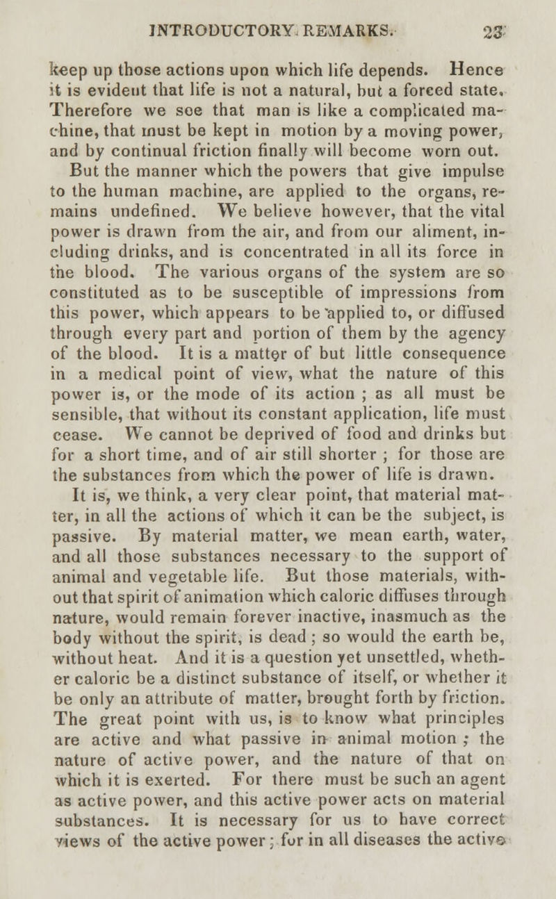 keep up those actions upon which life depends. Hence it is evident that life is not a natural, hut a forced state. Therefore we soe that man is like a complicated ma- chine, that must be kept in motion by a moving power, and by continual friction finally will become worn out. But the manner which the powers that give impulse to the human machine, are applied to the organs, re- mains undefined. We believe however, that the vital power is drawn from the air, and from our aliment, in- cluding drinks, and is concentrated in all its force in the blood. The various organs of the system are so constituted as to be susceptible of impressions from this power, which appears to be applied to, or diffused through every part and portion of them by the agency of the blood. It is a matter of but little consequence in a medical point of view, what the nature of this power is, or the mode of its action ; as all must be sensible, that without its constant application, life must cease. We cannot be deprived of food and drinks but for a short time, and of air still shorter ; for those are the substances from which the power of life is drawn. It is, we think, a very clear point, that material mat- ter, in all the actions of which it can be the subject, is passive. By material matter, we mean earth, water, and all those substances necessary to the support of animal and vegetable life. But those materials, with- out that spirit of animation which caloric diffuses through nature, would remain forever inactive, inasmuch as the body without the spirit, is dead; so would the earth be, without heat. And it is a question yet unsettled, wheth- er caloric be a distinct substance of itself, or whether it be only an attribute of matter, brought forth by friction. The great point with us, is to know what principles are active and what passive in animal motion ; the nature of active power, and the nature of that on which it is exerted. For there must be such an agent as active power, and this active power acts on material substances. It is necessary for us to have correct yiews of the active power; for in all diseases the actiye