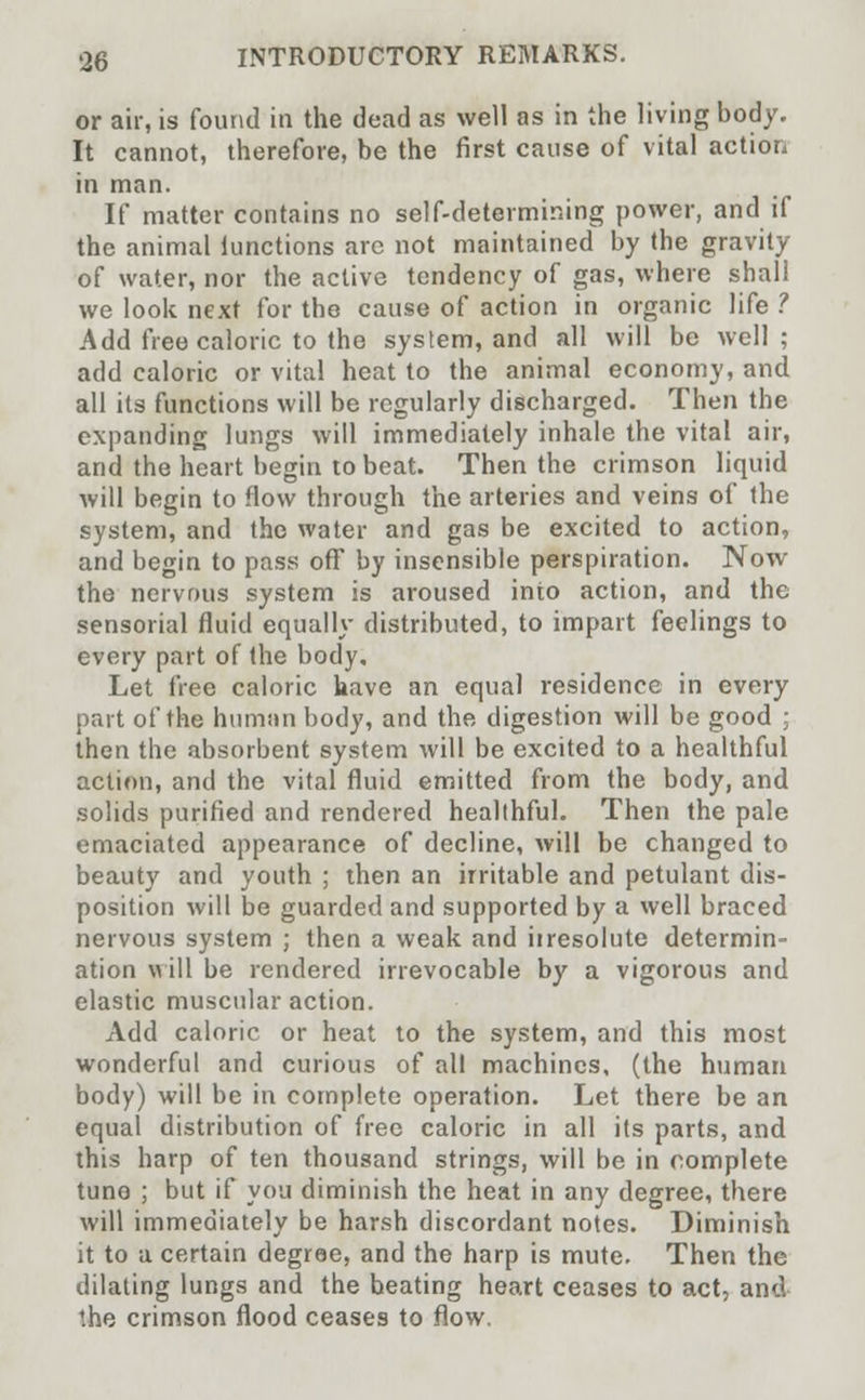 or air, is found in the dead as well as in the living body. It cannot, therefore, be the first cause of vital action in man. If matter contains no self-determining power, and if the animal lunctions are not maintained by the gravity of water, nor the active tendency of gas, where shall we look next for the cause of action in organic life ? Add free caloric to the system, and all will be well; add caloric or vital heat to the animal economy, and all its functions will be regularly discharged. Then the expanding lungs will immediately inhale the vital air, and the heart begin to beat. Then the crimson liquid will begin to How through the arteries and veins of the system, and the water and gas be excited to action, and begin to pass off by insensible perspiration. Now the nervous system is aroused into action, and the sensorial fluid equally distributed, to impart feelings to every part of the body. Let free caloric have an equal residence in every part of the human body, and the digestion will be good ; then the absorbent system will be excited to a healthful action, and the vital fluid emitted from the body, and solids purified and rendered healthful. Then the pale emaciated appearance of decline, will be changed to beauty and youth ; then an irritable and petulant dis- position will be guarded and supported by a well braced nervous system ; then a weak and iiresolute determin- ation will be rendered irrevocable by a vigorous and elastic muscular action. Add caloric or heat to the system, and this most wonderful and curious of all machines, (the human body) will be in complete operation. Let there be an equal distribution of free caloric in all its parts, and this harp of ten thousand strings, will be in complete tune ; but if you diminish the heat in any degree, there will immediately be harsh discordant notes. Diminish it to a certain degree, and the harp is mute. Then the dilating lungs and the beating heart ceases to act, and the crimson flood ceases to flow.