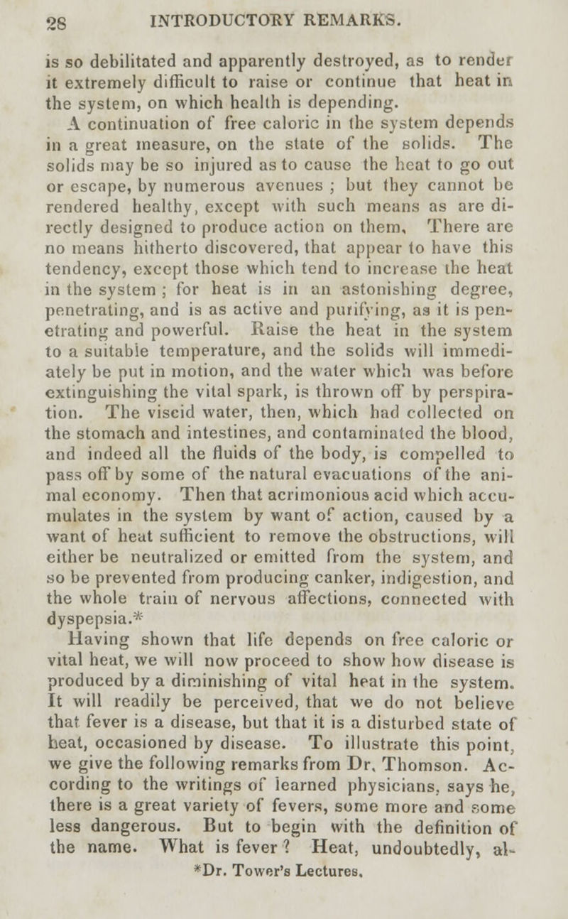 is so debilitated and apparently destroyed, as to render it extremely difficult to raise or continue that heat in the system, on which health is depending. A continuation of free caloric in the system depends in a great measure, on the state of the solids. The solids may be so injured as to cause the heat to go out or escape, by numerous avenues ; but they cannot be rendered healthy, except with such means as are di- rectly designed to produce action on them. There are no means hitherto discovered, that appear to have this tendency, except those which tend to increase the heat in the system ; for heat is in an astonishing degree, penetrating, and is as active and purifying, as it is pen- etrating and powerful. Raise the heat in the system to a suitable temperature, and the solids will immedi- ately be put in motion, and the water which was before extinguishing the vital spark, is thrown off by perspira- tion. The viscid water, then, which had collected on the stomach and intestines, and contaminated the blood, and indeed all the fluids of the body, is compelled to pass off by some of the natural evacuations of the ani- mal economy. Then that acrimonious acid which accu- mulates in the system by want of action, caused by a want of heat sufficient to remove the obstructions, will either be neutralized or emitted from the system, and so be prevented from producing canker, indigestion, and the whole train of nervous affections, connected with dyspepsia.* Having shown that life depends on free caloric or vital heat, we will now proceed to show how disease is produced by a diminishing of vital heat in the system. It will readily be perceived, that we do not believe that fever is a disease, but that it is a disturbed state of heat, occasioned by disease. To illustrate this point, we give the following remarks from Dr, Thomson. Ac- cording to the writings of learned physicians, says he, there is a great variety of fevers, some more and some less dangerous. But to begin with the definition of the name. What is fever ? Heat, undoubtedly, al- *Dr. Tower's Lectures,