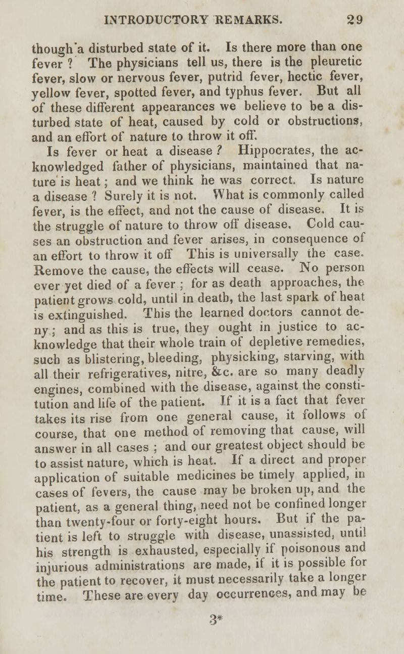 though'a disturbed state of it. Is there more than one fever ? The physicians tell us, there is the pleuretic fever, slow or nervous fever, putrid fever, hectic fever, yellow fever, spotted fever, and typhus fever. But all of these different appearances we believe to be a dis- turbed state of heat, caused by cold or obstructions, and an effort of nature to throw it off. Is fever or heat a disease ? Hippocrates, the ac- knowledged father of physicians, maintained that na- ture is heat; and we think he was correct. Is nature a disease 1 Surely it is not. What is commonly called fever, is the effect, and not the cause of disease. It is the struggle of nature to throw off disease. Cold cau- ses an obstruction and fever arises, in consequence of an effort to throw it off This is universally ihe case. Remove the cause, the effects will cease. No person ever yet died of a fever ; for as death approaches, the patient grows cold, until in death, the last spark of heat is extinguished. This the learned doctors cannot de- ny ; and as this is true, they ought in justice to ac- knowledge that their whole train of depletive remedies, such as blistering, bleeding, physicking, starving, with all their refrigeratives, nitre, &c. are so many deadly- engines, combined with the disease, against the consti- tution and life of the patient. If it is a fact that fever takes its rise from one general cause, it follows of course, that one method of removing that cause, will answer in all cases ; and our greatest object should be to assist nature, which is heat. If a direct and proper application of suitable medicines be timely applied, in cases of fevers, the cause may be broken up, and the patient, as a general thing, need not be confined longer than twenty-four or forty-eight hours. But if the pa- tient is left to struggle with disease, unassisted, until his strength is exhausted, especially if poisonous and injurious administrations are made, if it is possible for the patient to recover, it must necessarily take a longer time. These are every day occurrences, and may be 3*