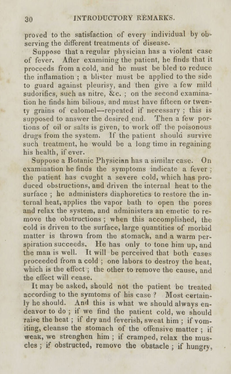 proved to the satisfaction of every individual by ob^- serving the different treatments of disease. Suppose that a regular physician has a violent case of fever. After examining the patient, he finds that it proceeds from a cold, and he must be bled to reduce the inflamation ; a blister must be applied to the side to guard against pleurisy, and then give a few mild sudorifics, such as nitre, &c. ; on the second examina- tion he finds him bilious, and must have fifteen or twen- ty grains of calomel—repeated if necessary ; this is supposed to answer the desired end. Then a few por- tions of oil or salts is given, to work off the poisonous drugs from the system. If the patient should survive such treatment, he would be a long time in regaining his health, if ever. Suppose a Botanic Physician has a similar case. On examination he finds the symptoms indicate a fever ; the patient has caught a severe cold, which has pro- duced obstructions, and driven the internal heat to the surface ; he administers diaphoretics to restore the in- ternal heat, applies the vapor bath to open the pores and relax the system, and administers an emetic to re- move the obstructions ; when this accomplished, the cold is driven to the surface, large quantities of morbid matter is thrown from the stomach, and a warm per- spiration succeeds. He has only to tone him up, and the man is well. It will be perceived that both cases proceeded from a cold ; one labors to destroy the heat, which is the effect ; the other to remove the cause, and the effect will cease. It may be asked, should not the patient be treated according to the symtoms of his case ? Most certain- ly he should. And this is what we should always en- deavor to do ; if we find the patient cold, we should raise the heat ; if dry and feverish, sweat him ; if vom- iting, cleanse the stomach of the offensive matter ; if weak, we strenghen him ; if cramped, relax the mus- cles ; if obstructed, remove the obstacle ; if hungry,