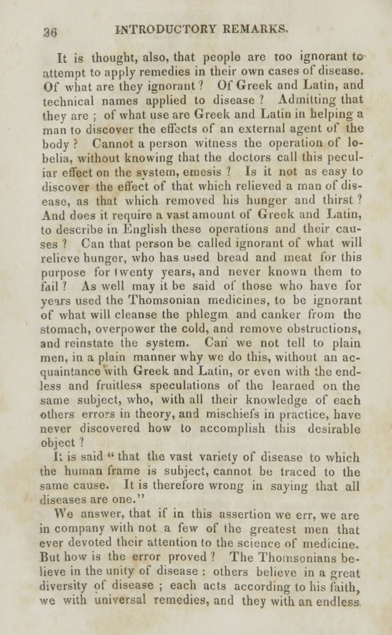 It is thought, also, that people are too ignorant to attempt to apply remedies in their own cases of disease. Of what are they ignorant ? Of Greek and Latin, and technical names applied to disease ? Admitting that they are ; of what use are Greek and Latin in helping a man to discover the effects of an external agent of the body ? Cannot a person witness the operation of lo- belia, without knowing that the doctors call this pecul- iar effect on the system, emesis ? Is it not as easy to discover the effect of that which relieved a man of dis- ease, as that which removed his hunger and thirst ? And does it require a vast amount of Greek and Latin, to describe in English these operations and their cau- ses ? Can that person be called ignorant of what will relieve hunger, who has used bread and meat for this purpose for Iwenty years, and never known them to fail ? As well may it be said of those who have for years used the Thomsonian medicines, to be ignorant of what will cleanse the phlegm and canker from the stomach, overpower the cold, and remove obstructions, and reinstate the system. Can we not tell to plain men, in a plain manner why we do this, without an ac- quaintance with Greek and Latin, or even with the end- less and fruitless speculations of the learned on the same subject, who, with all their knowledge of each others errors in theory, and mischiefs in practice, have never discovered how to accomplish this desirable object ? It is said  that the vast variety of disease to which the human frame is subject, cannot be traced to the same cause. It is therefore wrong in saying that all diseases are one. We answer, that if in this assertion we err, we are in company with not a few of the greatest men that ever devoted their attention to the science of medicine. But how is the error proved ? The Thomsonians be- lieve in the unity of disease : others believe in a great diversity of disease ; each acts according to his faith, we with universal remedies, and they with an endless.