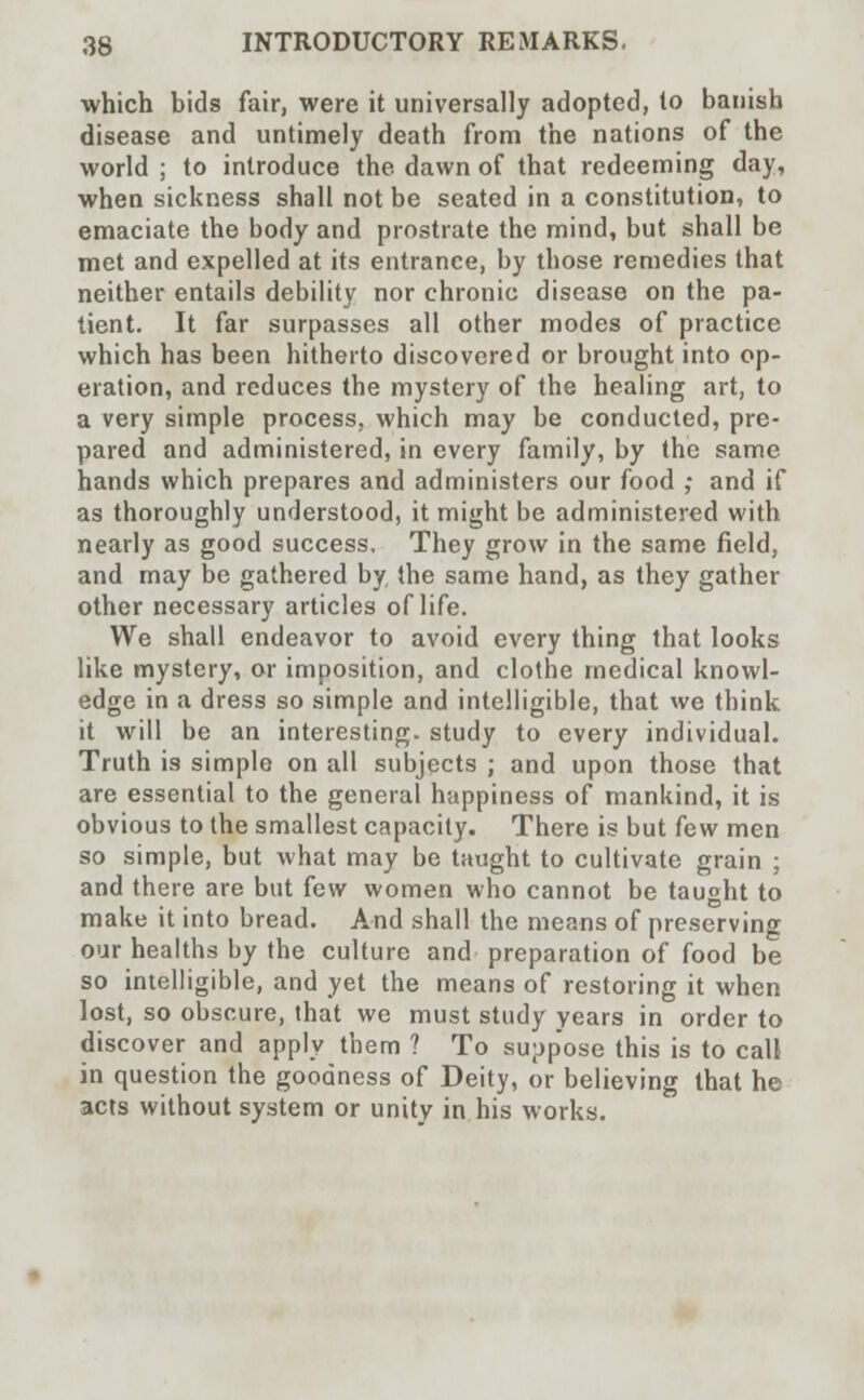 which bids fair, were it universally adopted, to banish disease and untimely death from the nations of the world ; to introduce the dawn of that redeeming day, when sickness shall not be seated in a constitution, to emaciate the body and prostrate the mind, but shall be met and expelled at its entrance, by those remedies that neither entails debility nor chronic disease on the pa- tient. It far surpasses all other modes of practice which has been hitherto discovered or brought into op- eration, and reduces the mystery of the healing art, to a very simple process, which may be conducted, pre- pared and administered, in every family, by the same hands which prepares and administers our food ; and if as thoroughly understood, it might be administered with nearly as good success. They grow in the same field, and may be gathered by the same hand, as they gather other necessary articles of life. We shall endeavor to avoid every thing that looks like mystery, or imposition, and clothe medical knowl- edge in a dress so simple and intelligible, that we think it will be an interesting, study to every individual. Truth is simple on all subjects ; and upon those that are essential to the general happiness of mankind, it is obvious to the smallest capacity. There is but few men so simple, but what may be taught to cultivate grain ; and there are but few women who cannot be taught to make it into bread. And shall the means of preserving our healths by the culture and preparation of food be so intelligible, and yet the means of restoring it when lost, so obscure, that we must study years in order to discover and apply them ? To supp'ose this is to call in question the goodness of Deity, or believing that he acts without system or unity in his works.