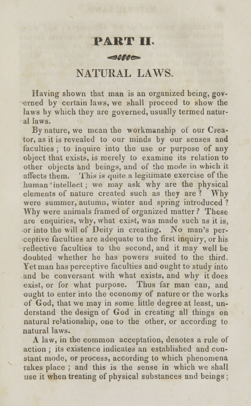 PART II* NATURAL LAWS. Having shown that man is an organized being, gov- erned by certain laws, we shall proceed to show the laws by which they are governed, usually termed natur- al laws. By nature, we mean the workmanship of our Crea- tor, as it is revealed to our minds by our senses and faculties ; to inquire into the use or purpose of any object that exists, is merely to examine its relation to other objects and beings, and of the mode in which it affects them. This is quite a legitimate exercise of the human 'intellect; we may ask why are the physical elements of nature created such as they are ? Why were summer, autumn, winter and spring introduced ? Why were animals framed of organized matter ? These are enquiries, why, what exist, was made feuch as it is, or into the will of Deity in creating. No man's per- ceptive faculties are adequate to the first inquiry, or his reflective faculties to the second, and it may well be doubted whether he has powers suited to the third. Yet man has perceptive faculties and ought to study into and be conversant with what exists, and why it does exist, or for what purpose. Thus far man can, and ought to enter into the economy of nature or the works of God, that we may in some little degree at least, un- derstand the design of God in creating all things on natural relationship, one to the other, or according to natural laws. A law, in the common acceptation, denotes a rule of action ; its existence indicates an established and con- stant mode, or process, according to which phenomena takes place ; and this is the sense in which we shall use it when treating of physical substances and beings ;