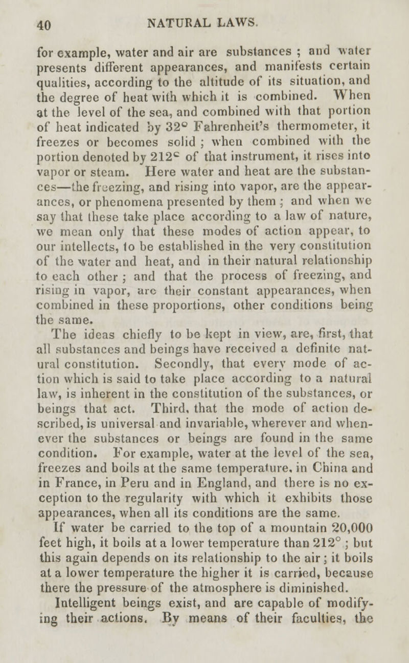 for example, water and air are substances ; and water presents different appearances, and manifests certain qualities, according to the altitude of its situation, and the degree of heat with which it is combined. When at the level of the sea, and combined with that portion of heat indicated by 32° Fahrenheit's thermometer, it freezes or becomes solid ; when combined with the portion denoted by 212c of that instrument, it rises into vapor or steam. Here water and heat are the substan- ces—the freezing, and rising into vapor, are the appear- ances, or phenomena presented by them ; and when we say that these take place according to a law of nature, we mean only that these modes of action appear, to our intellects, to be established in the very constitution of the water and heat, and in their natural relationship to each other ; and that the process of freezing, and rising in vapor, arc their constant appearances, when combined in these proportions, other conditions being the same. The ideas chiefly to be kept in view, are, first, that, all substances and beings have received a definite nat- ural constitution. Secondly, that every mode of ac- tion which is said to take place according to a natural law, is inherent in the constitution of the substances, or beings that act. Third, that the mode of action de- scribed, is universal and invariable, wherever and when- ever the substances or beings are found in the same condition. For example, water at the level of the sea, freezes and boils at the same temperature, in China and in France, in Peru and in England, and there is no ex- ception to the regularity with which it exhibits those appearances, when all its conditions are the same. If water be carried to the top of a mountain 20,000 feet high, it boils at a lower temperature than 212° ; but this again depends on its relationship to the air; it boils at a lower temperature the higher it is carried, because there the pressure of the atmosphere is diminished. Intelligent beings exist, and are capable of modify- ing their actions. By means of their faculties, the