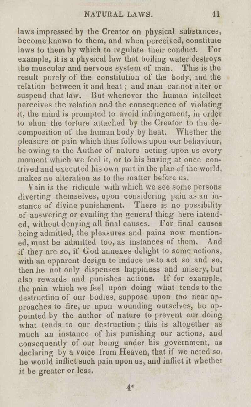 laws impressed by the Creator on physical substances, become known to them, and when perceived, constitute laws to them by which to regulate their conduct. For example, it is a physical law that boiling water destroys the muscular and nervous system of man. This is the result purely of the constitution of the body, and the relation between it and heat ; and man cannot alter or suspend that law. But whenever the human intellect perceives the relation and the consequence of violating it, the mind is prompted to avoid infringement, in order to shun the torture attached by the Creator to the de- composition of the human body by heat. Whether the pleasure or pain which thus follows upon our behaviour, be owing to the Author of nature acting upon us every moment which we feel it, or to his having at once con- trived and executed his own part in the plan of the world, makes no alteration as to the matter before us. Vain is the ridicule with which we see some persons diverting themselves, upon considering pain as an in- stance of divine punishment. There is no possibility of answering or evading the general thing here intend- ed, without denying all final causes. For final causes being admitted, the pleasures and pains now mention- ed, must be admitted too, as instances of them. And if they are so, if God annexes delight to some actions, with an apparent design to induce us to act so and so, then he not only dispenses happiness and misery, but also rewards and punishes actions. If for example, the pain which we feel upon doing what tends to the destruction of our bodies, suppose upon too near ap- proaches to fire, or upon wounding ourselves, be ap- pointed by the author of nature to prevent our doing what tends to our destruction ; this is altogether as much an instance of his punishing our actions, and consequently of our being under his government, as declaring by a voice from Heaven, that if we acted so, he would inflict such pain upon us, and inflict it whether it be greater or less.