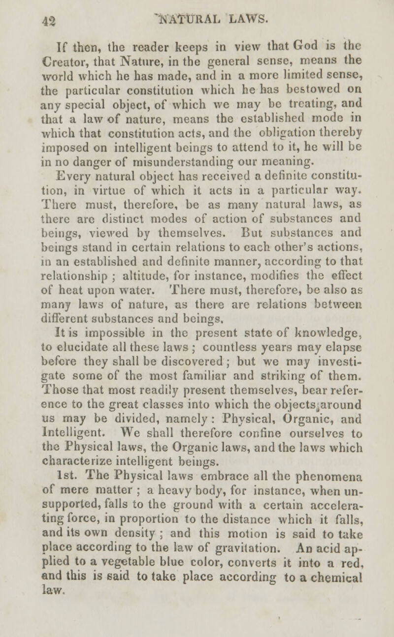 If then, the reader keeps in view that God is the Creator, that Nature, in the general sense, means the world which he has made, and in a more limited sense, the particular constitution which he has bestowed on any special object, of which we may be treating, and that a law of nature, means the established mode in which that constitution acts, and the obligation thereby imposed on intelligent beings to attend to it, he will be in no danger of misunderstanding our meaning. Every natural object has received a definite constitu- tion, in virtue of which it acts in a particular way. There must, therefore, be as many natural laws, as there are distinct modes of action of substances and beings, viewed by themselves. But substances and beings stand in certain relations to each other's actions, in an established and definite manner, according to that relationship ; altitude, for instance, modifies the effect of heat upon water. There must, therefore, be also as many laws of nature, as there are relations between different substances and beings. It is impossible in the present state of knowledge, to elucidate all these laws ; countless years may elapse before they shall be discovered ; but we may investi- gate some of the most familiar and striking of them. Those that most readily present themselves, bear refer- ence to the great classes into which the objects^around us may be divided, namely : Physical, Organic, and Intelligent. We shall therefore confine ourselves to the Physical laws, the Organic laws, and the laws which characterize intelligent beings. 1st. The Physical laws embrace all the phenomena of mere matter ; a heavy body, for instance, when un- supported, falls to the ground with a certain accelera- ting force, in proportion to the distance which it falls, and its own density ; and this motion is said to take place according to the law of gravitation. An acid ap- plied to a vegetable blue color, converts it into a red, and this is said to take place according to a chemical law.