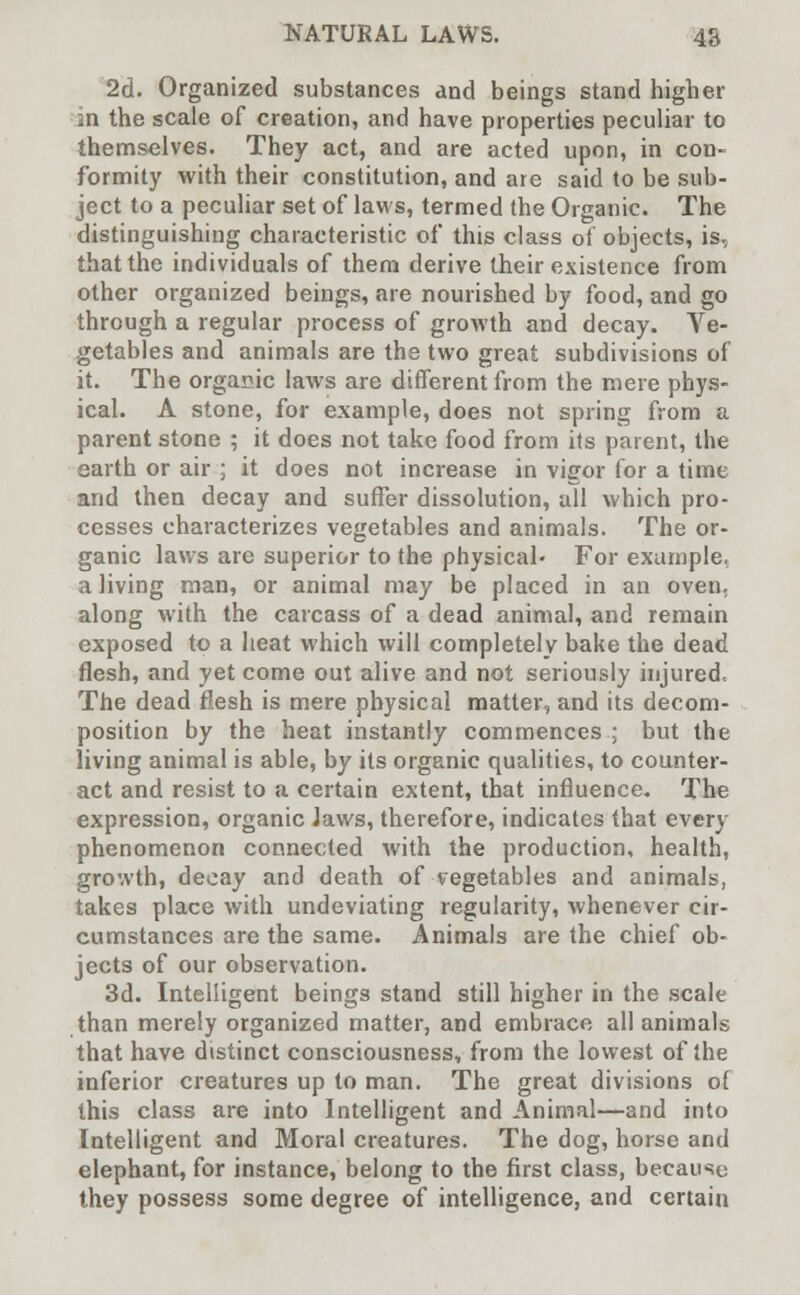 2d. Organized substances and beings stand higher an the scale of creation, and have properties peculiar to themselves. They act, and are acted upon, in con- formity with their constitution, and are said to be sub- ject to a peculiar set of laws, termed the Organic. The distinguishing characteristic of this class of objects, is, that the individuals of them derive their existence from other organized beings, are nourished by food, and go through a regular process of growth and decay. Ve- getables and animals are the two great subdivisions of it. The organic laws are different from the mere phys- ical. A stone, for example, does not spring from a parent stone ; it does not take food from its parent, the earth or air ; it does not increase in vigor for a time and then decay and suffer dissolution, all which pro- cesses characterizes vegetables and animals. The or- ganic laws are superior to the physical* For example, a living man, or animal may be placed in an oven, along with the carcass of a dead animal, and remain exposed to a heat which will completely bake the dead flesh, and yet come out alive and not seriously injured. The dead flesh is mere physical matter, and its decom- position by the heat instantly commences ; but the living animal is able, by its organic qualities, to counter- act and resist to a certain extent, that influence. The expression, organic Jaws, therefore, indicates that every phenomenon connected with the production, health, growth, decay and death of vegetables and animals, takes place with undeviating regularity, whenever cir- cumstances are the same. Animals are the chief ob- jects of our observation. 3d. Intelligent beings stand still higher in the scale than merely organized matter, and embrace all animals that have distinct consciousness, from the lowest of the inferior creatures up to man. The great divisions of this class are into Intelligent and Animal—and into Intelligent and Moral creatures. The dog, horse and elephant, for instance, belong to the first class, because they possess some degree of intelligence, and certain