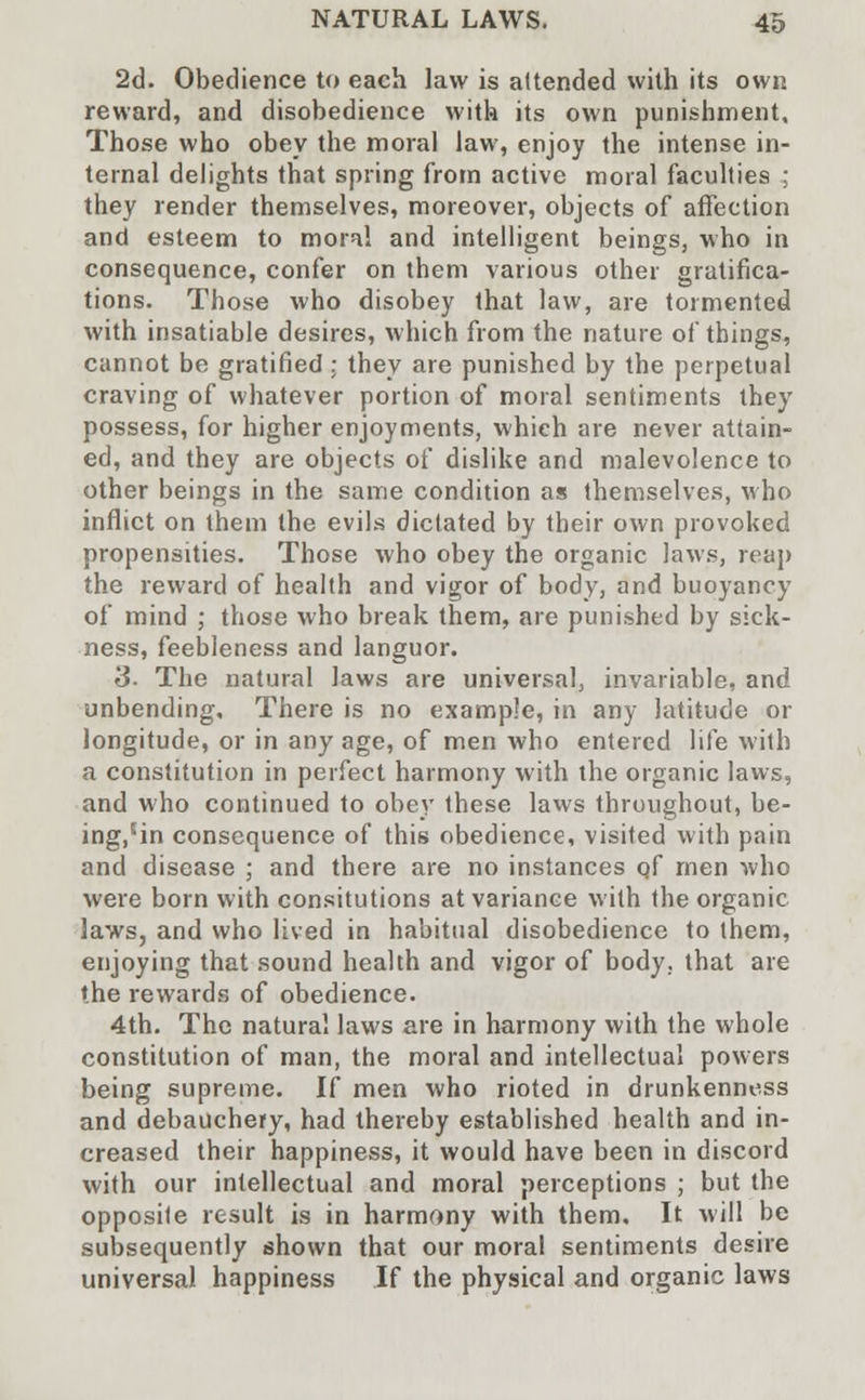 2d. Obedience to eaeh law is attended with its own reward, and disobedience with its own punishment. Those who obey the moral law, enjoy the intense in- ternal delights that spring from active moral faculties ; they render themselves, moreover, objects of affection and esteem to moral and intelligent beings, who in consequence, confer on them various other gratifica- tions. Those who disobey that law, are tormented with insatiable desires, which from the nature of things, cannot be gratified : they are punished by the perpetual craving of whatever portion of moral sentiments they possess, for higher enjoyments, which are never attain- ed, and they are objects of dislike and malevolence to other beings in the same condition as themselves, who inflict on them the evils dictated by their own provoked propensities. Those who obey the organic laws, reap the reward of health and vigor of body, and buoyancy of mind ; those who break them, are punished by sick- ness, feebleness and languor. 3- The natural laws are universal, invariable, and unbending. There is no example, in any latitude or longitude, or in any age, of men who entered life with a constitution in perfect harmony with the organic laws, and who continued to obey these laws throughout, be- ing,5in consequence of this obedience, visited with pain and disease ; and there are no instances qf men who were born with consitutions at variance with the organic laws, and who lived in habitual disobedience to them, enjoying that sound health and vigor of body, that are the rewards of obedience. 4th. The natural laws are in harmony with the whole constitution of man, the moral and intellectual powers being supreme. If men who rioted in drunkenness and debauchery, had thereby established health and in- creased their happiness, it would have been in discord with our intellectual and moral perceptions ; but the opposite result is in harmony with them. It will be subsequently shown that our moral sentiments desire universal happiness If the physical and organic laws