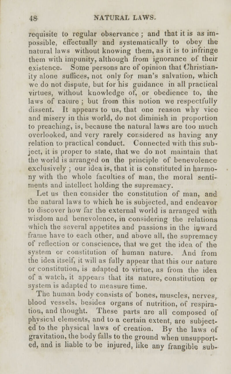 requisite to regular observance ; and that it is as im- possible, effectually and systematically to obey the natural laws without knowing them, as it is to infringe them with impunity, although from ignorance of their existence. Some persons are of opinion that Christian- ity alone suffices, not only for man's salvation, which we do not dispute, but for his guidance in all practical virtues, without knowledge of, or obedience to, the laws of nature ; but from this notion we respectfully dissent. It appears to us, that one reason why vice and misery in this world, do not diminish in proportion to preaching, is, because the natural laws are too much overlooked, and very rarely considered as having any relation to practical conduct. Connected with this sub- ject, it is proper to state, that we do not maintain that the world is arranged on the principle of benevolence exclusively ; our idea is, that it is constituted in harmo- ny with the whole faculties of man, the moral senti- ments and intellect holding the supremacy. Let us then consider the constitution of man, and the natural laws to which he is subjected, and endeavor to discover how far the external world is arranged with wisdom and benevolence, in considering the relations which the several appetites and passions in the inward frame have to each other, and above all, the supremacy of reflection or conscience, that we get the idea of the system or constitution of human nature. And from the idea itseif, it will as fully appear that this our nature or constitution, is adapted to virtue, as from the idea of a watch, it appears that its nature, constitution or system is adapted to measure time. The human body consists of bones, muscles, nerves, blood vessels, besides organs of nutrition, of respira- tion, and thought. These parts are all composed of physical elements, and to a certain extent, are subject- ed to the physical laws of creation. By the laws of gravitation, the body falls to the ground when unsupport- ed, and is liable to be injured, like any frangible sub-