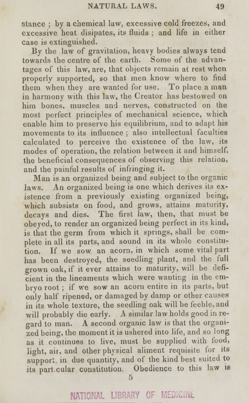 stance ; by a chemical law, excessive cold freezes, and excessive heat disipates, its fluids ; and life in either case is extinguished. By the law of gravitation, heavy bodies always tend towards the centre of the earth. Some of the advan- tages of this law, are, that objects remain at rest when properly supported, so that men know where to find them when they are wanted for use. To place a man in harmony with this law, the Creator has bestowed on him bones, muscles and nerves, constructed on the most perfect principles of mechanical science, which enable him to preserve his equilibrium, and to adapt his movements to its influence ; also intellectual faculties calculated to perceive the existence of the law, its modes of operation, the relation between it and himself, the beneficial consequences of observing this relation, and the painful results of infringing it. Man is an organized being and subject to the organic laws. An organized being is one which derives its ex- istence from a previously existing organized being, which subsists on food, and grows, attains maturity, decays and dies. The first law, then, that must be obeyed, to render an organized being perfect in its kind, is that the germ from which it springs, shall be com- plete in all its parts, and sound in its whole constitu- tion. If we sow an acorn, in which some vital part has been destroyed, the seedling plant, and the full grown oak, if it ever attains to maturity, will be defi- cient in the lineaments which were wanting in the em- bryo root; if we sow an acorn entire in its parts, but only half ripened, or damaged by damp or other causes in its whole texture, the seedling oak will be feeble, and will probably die early. A similar law holds good in re- gard to man. A second organic law is that the organi- zed being, the moment it is ushered into life, and so long as it continues to live, must be supplied with food, light, air, and other physical aliment requisite for its support, in due quantity, and of the kind best suited to its part.cular constitution. Obedience to this law is 5 NATIONAL LIBRARY OF MEDICINE