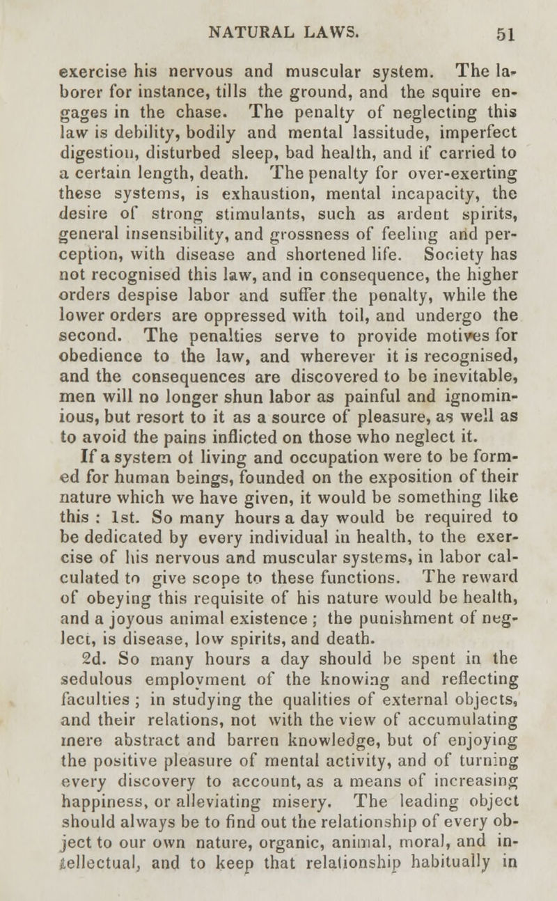 exercise his nervous and muscular system. The la- borer for instance, tills the ground, and the squire en- gages in the chase. The penalty of neglecting this law is debility, bodily and mental lassitude, imperfect digestion, disturbed sleep, bad health, and if carried to a certain length, death. The penalty for over-exerting these systems, is exhaustion, mental incapacity, the desire of strong stimulants, such as ardent spirits, general insensibility, and grossness of feeling arid per- ception, with disease and shortened life. Society has not recognised this law, and in consequence, the higher orders despise labor and suffer the penalty, while the lower orders are oppressed with toil, and undergo the second. The penalties serve to provide motives for obedience to the law, and wherever it is recognised, and the consequences are discovered to be inevitable, men will no longer shun labor as painful and ignomin- ious, but resort to it as a source of pleasure, as well as to avoid the pains inflicted on those who neglect it. If a system ol living and occupation were to be form- ed for human beings, founded on the exposition of their nature which we have given, it would be something like this : 1st. So many hours a day would be required to be dedicated by every individual in health, to the exer- cise of his nervous and muscular systems, in labor cal- culated to give scope to these functions. The reward of obeying this requisite of his nature would be health, and a joyous animal existence ; the punishment of neg- lect, is disease, low spirits, and death. 2d. So many hours a day should be spent in the sedulous employment of the knowing and reflecting faculties ; in studying the qualities of external objects, and their relations, not with the view of accumulating mere abstract and barren knowledge, but of enjoying the positive pleasure of mental activity, and of turning every discovery to account, as a means of increasing happiness, or alleviating misery. The leading object should always be to find out the relationship of every ob- ject to our own nature, organic, animal, mora), and in- tellectual, and to keep that relationship habitually in