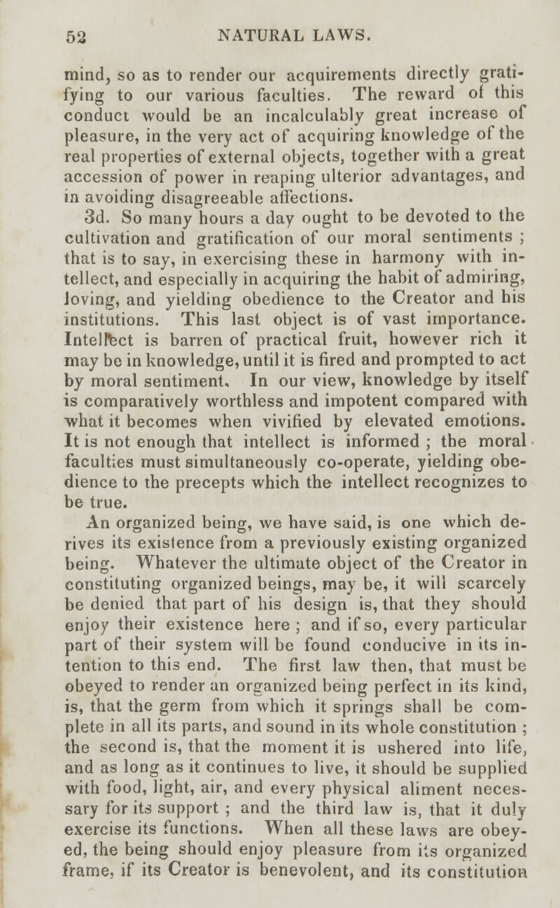 mind, so as to render our acquirements directly grati- fying to our various faculties. The reward of this conduct would be an incalculably great increase of pleasure, in the very act of acquiring knowledge of the real properties of external objects, together with a great accession of power in reaping ulterior advantages, and in avoiding disagreeable affections. 3d. So many hours a day ought to be devoted to the cultivation and gratification of our moral sentiments ; that is to say, in exercising these in harmony with in- tellect, and especially in acquiring the habit of admiring, Joving, and yielding obedience to the Creator and his institutions. This last object is of vast importance. Intellect is barren of practical fruit, however rich it may be in knowledge, until it is fired and prompted to act by moral sentiment. In our view, knowledge by itself is comparatively worthless and impotent compared with what it becomes when vivified by elevated emotions. It is not enough that intellect is informed ; the moral faculties must simultaneously co-operate, yielding obe- dience to the precepts which the intellect recognizes to be true. An organized being, we have said, is one which de- rives its existence from a previously existing organized being. Whatever the ultimate object of the Creator in constituting organized beings, may be, it will scarcely be denied that part of his design is, that they should enjoy their existence here ; and if so, every particular part of their system will be found conducive in its in- tention to this end. The first law then, that must be obeyed to render an organized being perfect in its kind, is, that the germ from which it springs shall be com- plete in all its parts, and sound in its whole constitution ; the second is, that the moment it is ushered into life, and as long as it continues to live, it should be supplied with food, light, air, and every physical aliment neces- sary for its support ; and the third law is, that it duly exercise its functions. When all these laws are obey- ed, the being should enjoy pleasure from its organized frame, if its Creator is benevolent, and its constitution