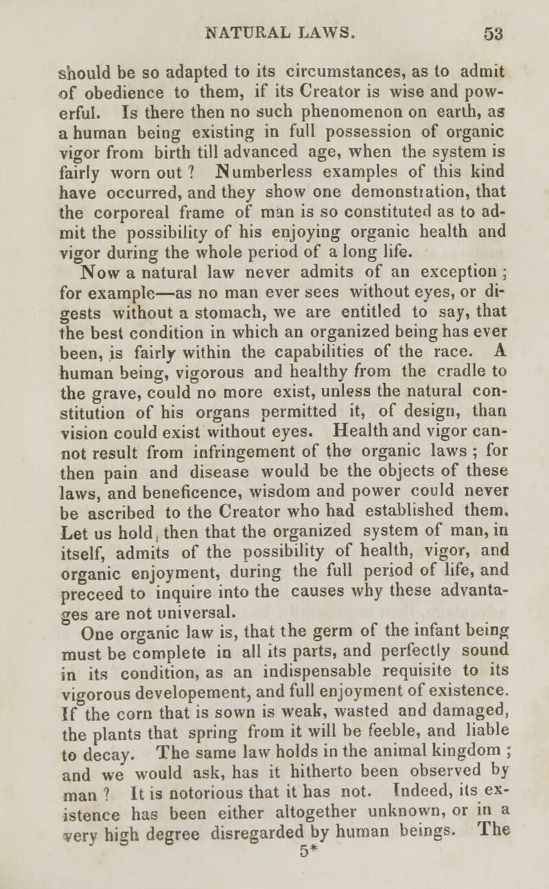 should be so adapted to its circumstances, as to admit of obedience to them, if its Creator is wise and pow- erful. Is there then no such phenomenon on earth, as a human being existing in full possession of organic vigor from birth till advanced age, when the system is fairly worn out ? Numberless examples of this kind have occurred, and they show one demonstration, that the corporeal frame of man is so constituted as to ad- mit the possibility of his enjoying organic health and vigor during the whole period of a long life. Now a natural law never admits of an exception ; for example—as no man ever sees without eyes, or di- gests without a stomach, we are entitled to say, that the best condition in which an organized being has ever been, is fairly within the capabilities of the race. A human being, vigorous and healthy from the cradle to the grave, could no more exist, unless the natural con- stitution of his organs permitted it, of design, than vision could exist without eyes. Health and vigor can- not result from infringement of the organic laws ; for then pain and disease would be the objects of these laws, and beneficence, wisdom and power could never be ascribed to the Creator who had established them. Let us hold, then that the organized system of man, in itself, admits of the possibility of health, vigor, and organic enjoyment, during the full period of life, and preceed to inquire into the causes why these advanta- ges are not universal. One organic law is, that the germ of the infant being must be complete in all its parts, and perfectly sound in its condition, as an indispensable requisite to its vigorous developement, and full enjoyment of existence. If the corn that is sown is weak, wasted and damaged, the plants that spring from it will be feeble, and liable to decay. The same law holds in the animal kingdom ; and we would ask, has it hitherto been observed by man? It is notorious that it has not. Indeed, its ex- istence has been either altogether unknown, or in a very high degree disregarded by human beings. The 5*