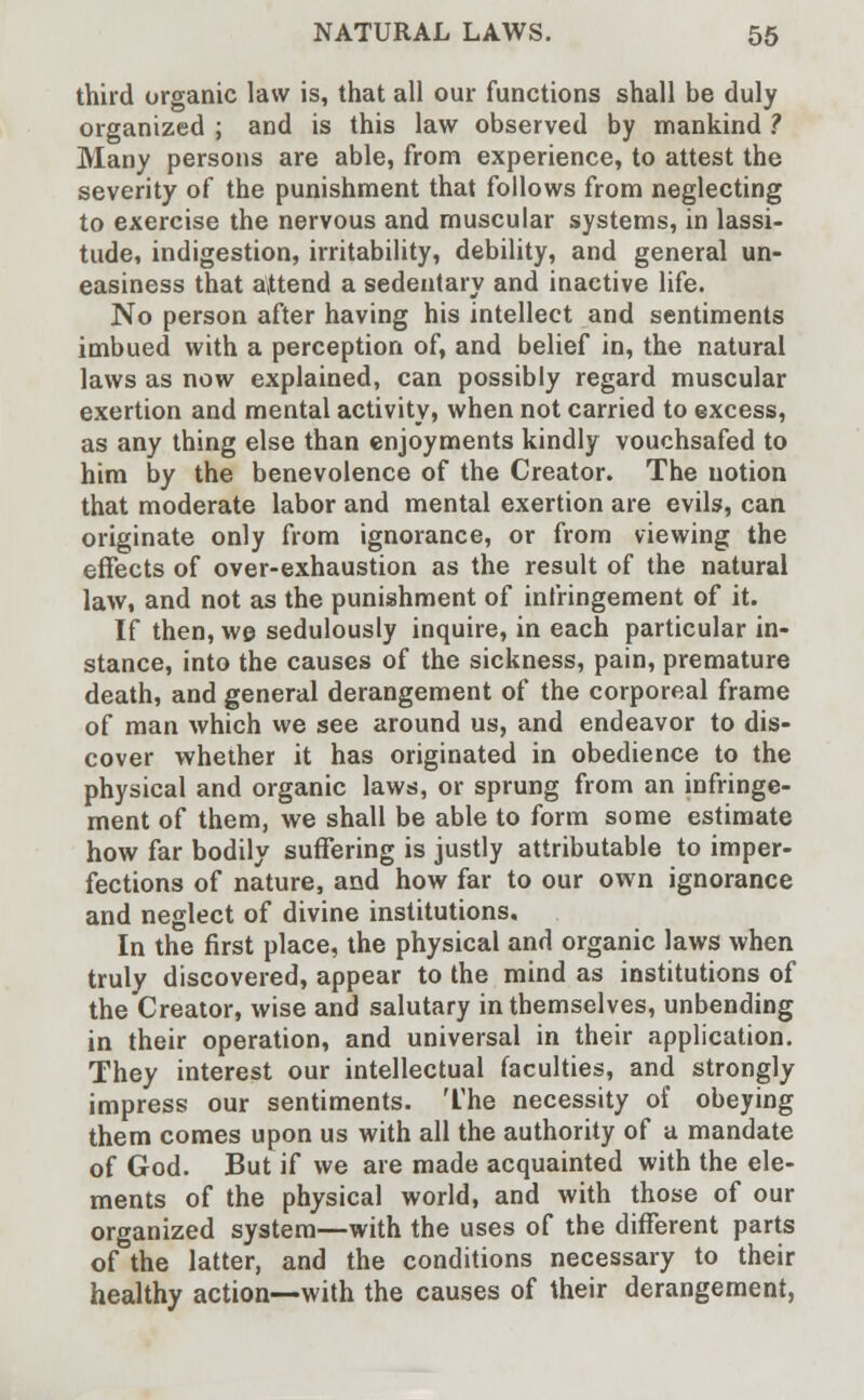 third organic law is, that all our functions shall be duly organized ; and is this law observed by mankind ? Many persons are able, from experience, to attest the severity of the punishment that follows from neglecting to exercise the nervous and muscular systems, in lassi- tude, indigestion, irritability, debility, and general un- easiness that attend a sedentary and inactive life. No person after having his intellect and sentiments imbued with a perception of, and belief in, the natural laws as now explained, can possibly regard muscular exertion and mental activity, when not carried to excess, as any thing else than enjoyments kindly vouchsafed to him by the benevolence of the Creator. The notion that moderate labor and mental exertion are evils, can originate only from ignorance, or from viewing the effects of over-exhaustion as the result of the natural law, and not as the punishment of infringement of it. If then, we sedulously inquire, in each particular in- stance, into the causes of the sickness, pain, premature death, and general derangement of the corporeal frame of man which we see around us, and endeavor to dis- cover whether it has originated in obedience to the physical and organic laws, or sprung from an infringe- ment of them, we shall be able to form some estimate how far bodily suffering is justly attributable to imper- fections of nature, and how far to our own ignorance and neglect of divine institutions. In the first place, the physical and organic laws when truly discovered, appear to the mind as institutions of the Creator, wise and salutary in themselves, unbending in their operation, and universal in their application. They interest our intellectual faculties, and strongly impress our sentiments. The necessity of obeying them comes upon us with all the authority of a mandate of God. But if we are made acquainted with the ele- ments of the physical world, and with those of our organized system—with the uses of the different parts of the latter, and the conditions necessary to their healthy action—with the causes of their derangement,