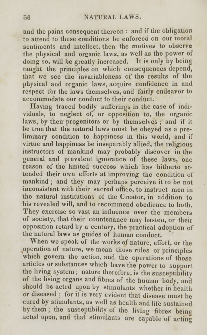 and the pains consequent thereon : and if the obligation to attend to these conditions be enforced on our moral sentiments and intellect, then the motives to observe the physical and organic laws, as well as the power of doing so, will be greatly increased. It is only by being taught the principles on which consequences depend, that we see the invariableness of the results of the physical and organic laws, acquire confidence in and respect for the laws themselves, and fairly endeavor to accommodate our conduct to their conduct. Having traced bodily sufferings in the case of indi- viduals, to neglect of, or opposition to, the organic laws, by their progenitors or by themselves ; and if it be true that the natural laws must be obeyed as a pre- liminary condition to happiness in this world, and if virtue and happiness be inseparably allied, the religious instructors of mankind may probably discover in the general and prevalent ignorance of these laws, one reason of the limited success which has hitherto at- tended their own efforts at improving the condition of mankind ; and they may perhaps perceive it to be not inconsistent with their sacred office, to instruct men in the natural institutions of the Creator, in addition to his revealed will, and to recommend obedience to both. They exercise so vast an influence over the members of society, that their countenance may hasten, or their opposition retard by a century, the practical adoption of the natural laws as guides of human conduct. When we speak of the works of nature, effort, or the operation of nature, we mean those rules or principles which govern the action, and the operations of those articles or substances which have the power to support the living system ; nature therefore, is the susceptibility of the living organs and fibres of the human body, and should be acted upon by stimulants whether in health or diseased ; for it is very evident that disease must be cured by stimulants, as well as health and life sustained by them ; the susceptibility of the living fibres being acted upon, and that stimulants are capable of acting