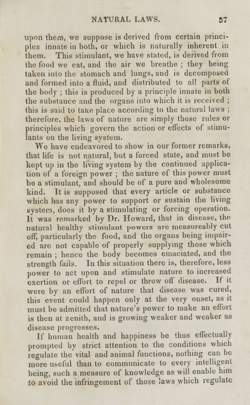 upon them, we suppose is derived from certain princi- ples innate in both, or which is naturally inherent in them. This stimulant, we have stated, is derived from the food we eat, and the air we breathe ; they being taken into the stomach and lungs, and is decomposed and formed into a fluid, and distributed to al! parts of the body ; this is produced by a principle innate in both the substance and the organs into which it is received ; this is said to take place according to the natural laws ; therefore, the laws of nature are simply those rules or principles which govern the action or effects of stimu- lants on the living system. We have endeavored to show in our former remarks, that life is not natural, but a forced state, and must be kept up in the living system by the continued applica- tion of a foreign power ; the nature of this power must be a stimulant, and should be of a pure and wholesome kind. It is supposed that every article or substance which has any power to support or sustain the living system, does it by a stimulating or forcing operation. It was remarked by Dr. Howard, that in disease, the natural healthy stimulant powers arc measureably cut off, particularly the food, and the organs being impair- ed are not capable of properly supplying those which remain ; hence the body becomes emaciated, and the strength fails. In this situation there is, therefore, less power to act upon and stimulate nature to increased exertion or effort to repel or throw off disease. If it were by an effort of nature that disease was cured, this event could happen only at the very onset, as it must be admitted that nature's power to make an effort is then at zenith, and is growing weaker and weaker as disease progresses. If human health and happiness be thus effectually prompted by strict attention to the conditions which regulate the'vital and animal functions, nothing can be more useful than to communicate to every intelligent being, such a measure of knowledge as will enable him to avoid the infringement of those laws which regulate