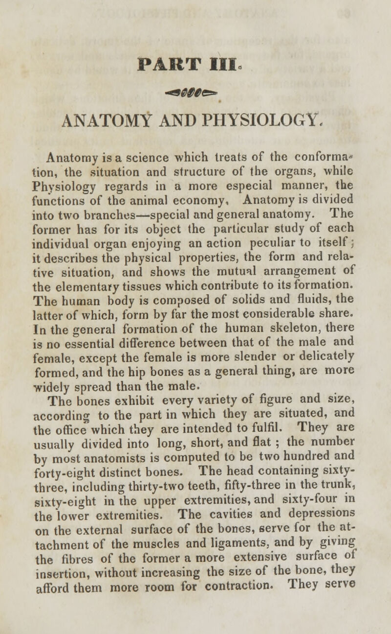 PART III* ANATOMY AND PHYSIOLOGY. Anatomy is a science which treats of the conforma- tion, the situation and structure of the organs, while Physiology regards in a more especial manner, the functions of the animal economy, Anatomy is divided into two branches—special and general anatomy. The former has for its object the particular study of each individual organ enjoying an action peculiar to itself; it describes the physical properties, the form and rela- tive situation, and shows the mutual arrangement of the elementary tissues which contribute to its formation. The human body is composed of solids and fluids, the latter of which, form by far the most considerable share. In the general formation of the human skeleton, there is no essential difference between that of the male and female, except the female is more slender or delicately formed, and the hip bones as a general thing, are more widely spread than the male. The bones exhibit every variety of figure and size, according to the part in which they are situated, and the office which they are intended to fulfil. They are usually divided into long, short, and flat ; the number by most anatomists is computed to be two hundred and forty-eight distinct bones. The head containing sixty- three, including thirty-two teeth, fifty-three in the trunk, sixty-eight in the upper extremities, and sixty-four in the lower extremities. The cavities and depressions on the external surface of the bones, serve for the at- tachment of the muscles and ligaments, and by giving the fibres of the former a more extensive surface of insertion, without increasing the size of the bone, they afford them more room for contraction. They serve