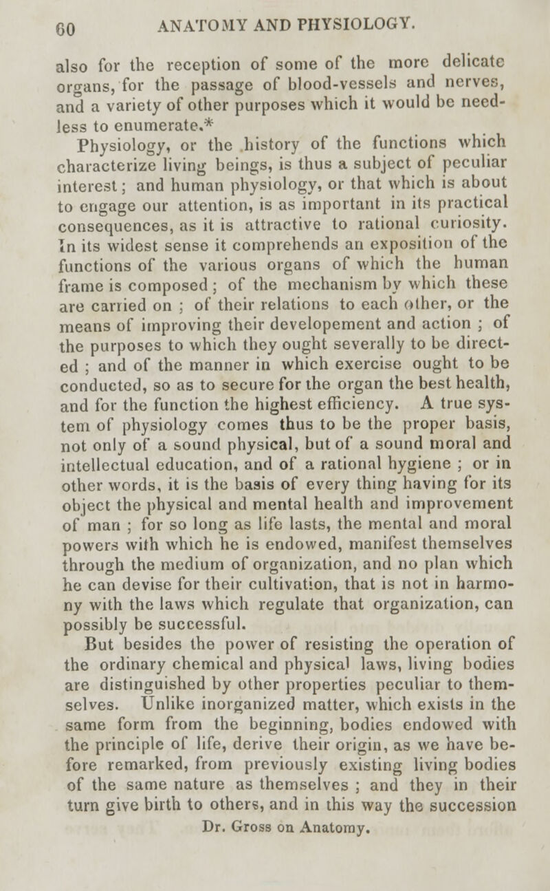 also for the reception of some of the more delicate organs, for the passage of blood-vessels and nerves, and a variety of other purposes which it would be need- less to enumerate.* Physiology, or the history of the functions which characterize living beings, is thus a subject of peculiar interest; and human physiology, or that which is about to engage our attention, is as important in its practical consequences, as it is attractive to rational curiosity. In its widest sense it comprehends an exposition of the functions of the various organs of which the human frame is composed ; of the mechanism by which these are carried on ; of their relations to each other, or the means of improving their developement and action ; of the purposes to which they ought severally to be direct- ed ; and of the manner in which exercise ought to be conducted, so as to secure for the organ the best health, and for the function the highest efficiency. A true sys- tem of physiology comes thus to be the proper basis, not only of a sound physical, but of a sound moral and intellectual education, and of a rational hygiene ; or in other words, it is the basis of every thing having for its object the physical and mental health and improvement of man ; for so long as life lasts, the mental and moral powers with which he is endowed, manifest themselves through the medium of organization, and no plan which he can devise for their cultivation, that is not in harmo- ny with the laws which regulate that organization, can possibly be successful. But besides the power of resisting the operation of the ordinary chemical and physical laws, living bodies are distinguished by other properties peculiar to them- selves. Unlike inorganized matter, which exists in the same form from the beginning, bodies endowed with the principle of life, derive their origin, as we have be- fore remarked, from previously existing living bodies of the same nature as themselves ; and they in their turn give birth to others, and in this way the succession Dr. Gross oa Anatomy.