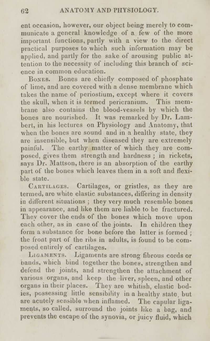 ent occasion, however, our object being merely to com- municate a general knowledge of a few of the more important functions, partly with a view to the direct practical purposes to which such information may be applied, and partly for the sake of arousing public at- tention to the necessity of including this branch of sci- ence in common education. Bones. Bones are chiefly composed of phosphate of lime, and are covered with a dense membrane which takes the name of periostium, except where it covers the skull, when it is termed pericranium. This mem- brane also contains the blood-vessels by which the bones are nourished. It was remarked by Dr. Lam- bert, in his lectures on Physiology and Anatomy, that when the bones are sound and in a healthy state, they are insensible, but when diseased they are extremely painful. The earthy matter of which they are com- posed, gives them strength and hardness ; in rickets, says Dr. Mattson, there is an absorption of the earthy part of the bones which leaves them in a soft and flexi- ble state. Cartilages. Cartilages, or gristles, as they are termed, are white elastic substances, differing in density in different situations ; they very much resemble bones in appearance, and like them are liable to be fractured. They cover the ends of the bones which move upon each other, as in case of the joints. In children they form a substance for bone before the latter is formed ; the front part of the ribs in adults, is found to be com- posed entirely of cartilages. Ligaments. Ligaments are strong fibrous cords or bands, which bind together the bones, strengthen and defend the joints, and strengthen the attachment of various organs, and keep the liver, spleen, and other organs in their places. They are whitish, elastic bod- ies, possessing little sensibility in a healthy state, but are acutely sensible when inflamed. The capular liga- ments, so called, surround the joints like a bag, and prevents the escape of the synovia, or juicv fluid, which