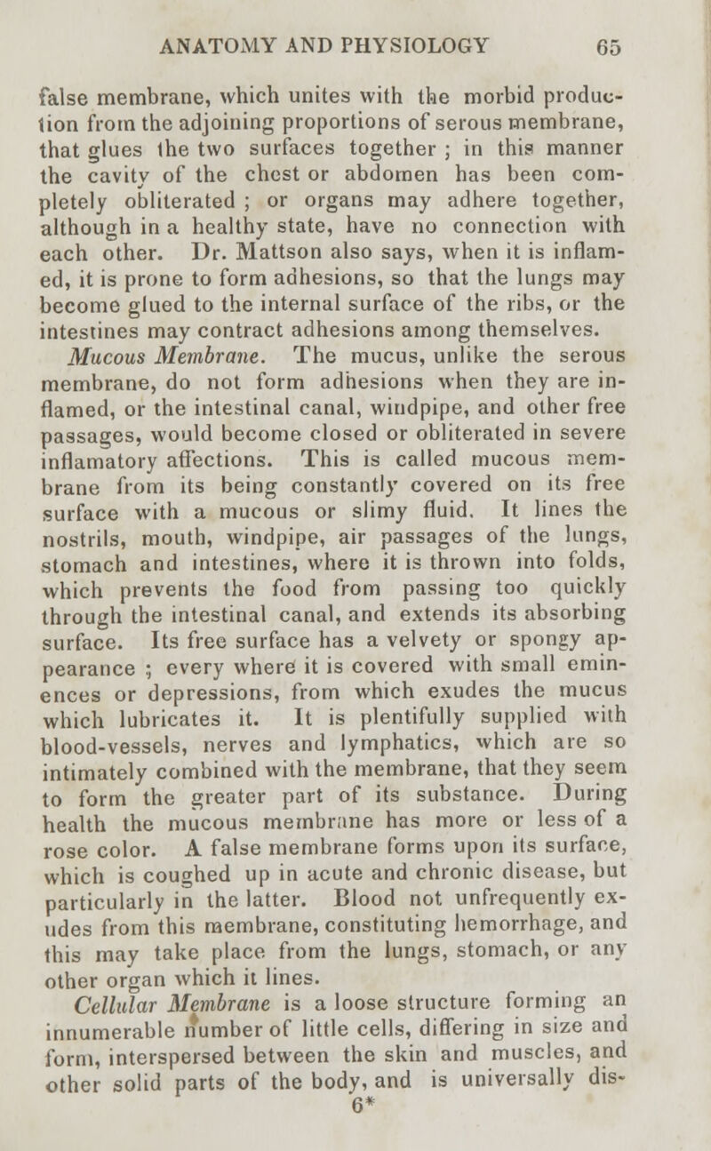 false membrane, which unites with the morbid produc- tion from the adjoining proportions of serous membrane, that glues the two surfaces together ; in this manner the cavity of the chest or abdomen has been com- pletely obliterated ; or organs may adhere together, although in a healthy state, have no connection with each other. Dr. Mattson also says, when it is inflam- ed, it is prone to form adhesions, so that the lungs may become glued to the internal surface of the ribs, or the intestines may contract adhesions among themselves. Mucous Membrane. The mucus, unlike the serous membrane, do not form adhesions when they are in- flamed, or the intestinal canal, windpipe, and other free passages, would become closed or obliterated in severe inflamatory affections. This is called mucous mem- brane from its being constantly covered on its free surface with a mucous or slimy fluid. It lines the nostrils, mouth, windpipe, air passages of the lungs, stomach and intestines, where it is thrown into folds, which prevents the food from passing too quickly through the intestinal canal, and extends its absorbing surface. Its free surface has a velvety or spongy ap- pearance ; every where it is covered with small emin- ences or depressions, from which exudes the mucus which lubricates it. It is plentifully supplied with blood-vessels, nerves and lymphatics, which are so intimately combined with the membrane, that they seem to form the greater part of its substance. During health the mucous membrane has more or less of a rose color. A false membrane forms upon its surface, which is coughed up in acute and chronic disease, but particularly in the latter. Blood not unfrequently ex- udes from this membrane, constituting hemorrhage, and this may take place from the lungs, stomach, or any other organ which it lines. Cellular Membrane is a loose structure forming an innumerable number of little cells, differing in size and form, interspersed between the skin and muscles, and other solid parts of the body, and is universally dis- 6*