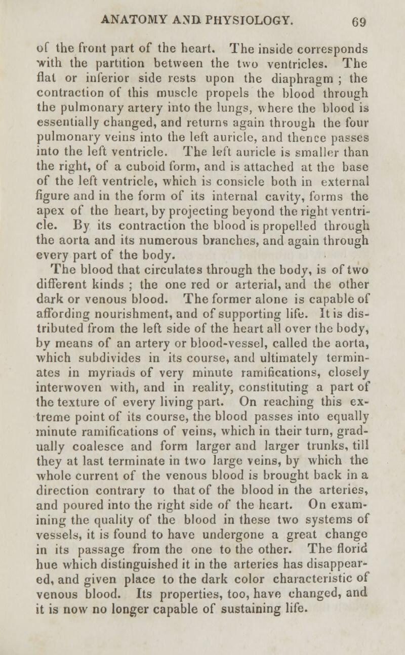 of the front part of the heart. The inside corresponds with the partition between the two ventricles. The flat or inferior side rests upon the diaphragm ; the contraction of this muscle propels the blood through the pulmonary artery into the lungs, where the blood is essentially changed, and returns again through the four pulmonary veins into the left auricle, and thence passes into the left ventricle. The left auricle is smaller than the right, of a cuboid form, and is attached at the base of the left ventricle, which is consicle both in external figure and in the form of its internal cavity, forms the apex of the heart, by projecting beyond the right ventri- cle. By its contraction the blood is propelled through the aorta and its numerous branches, and again through every part of the body. The blood that circulates through the body, is of two different kinds ; the one red or arterial, and the other dark or venous blood. The former alone is capable of affording nourishment, and of supporting life. It is dis- tributed from the left side of the heart all over the body, by means of an artery or blood-vessel, called the aorta, which subdivides in its course, and ultimately termin- ates in myriads of very minute ramifications, closely interwoven with, and in reality, constituting a part of the texture of every living part. On reaching this ex- treme point of its course, the blood passes into equally minute ramifications of veins, which in their turn, grad- ually coalesce and form larger and larger trunks, till they at last terminate in two Targe veins, by which the whole current of the venous blood is brought back in a direction contrary to that of the blood in the arteries, and poured into the right side of the heart. On exam- ining the quality of the blood in these two systems of vessels, it is found to have undergone a great change in its passage from the one to the other. The florid hue which distinguished it in the arteries has disappear- ed, and given place to the dark color characteristic of venous blood. Its properties, too, have changed, and it is now no longer capable of sustaining life.