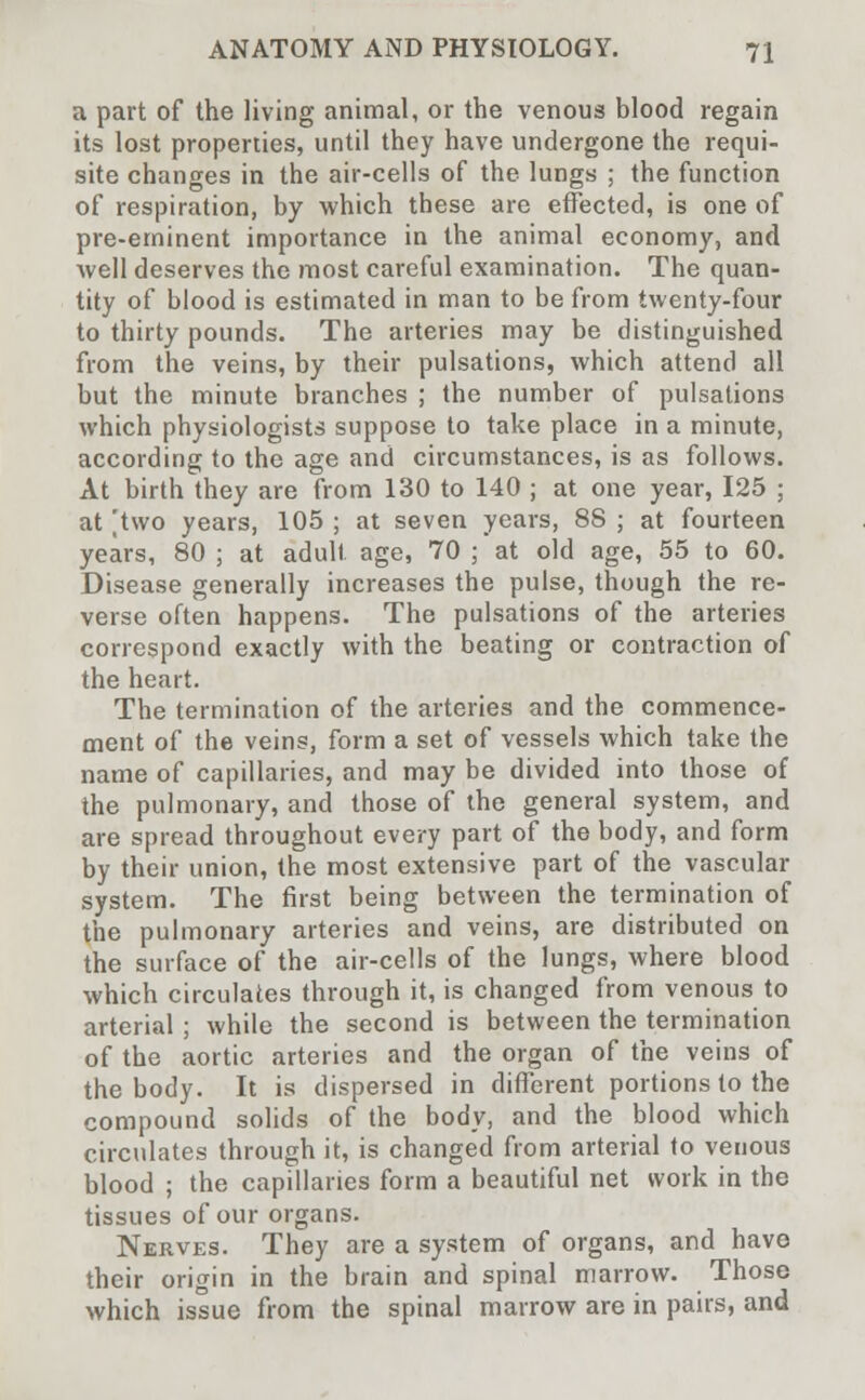 a part of the living animal, or the venous blood regain its lost properties, until they have undergone the requi- site changes in the air-cells of the lungs ; the function of respiration, by which these are effected, is one of pre-eminent importance in the animal economy, and well deserves the most careful examination. The quan- tity of blood is estimated in man to be from twenty-four to thirty pounds. The arteries may be distinguished from the veins, by their pulsations, which attend all but the minute branches ; the number of pulsations which physiologists suppose to take place in a minute, according to the age and circumstances, is as follows. At birth they are from 130 to 140 ; at one year, 125 ; at 'two years, 105 ; at seven years, 88 ; at fourteen years, 80 ; at adult age, 70 ; at old age, 55 to 60. Disease generally increases the pulse, though the re- verse often happens. The pulsations of the arteries correspond exactly with the beating or contraction of the heart. The termination of the arteries and the commence- ment of the veins, form a set of vessels which take the name of capillaries, and may be divided into those of the pulmonary, and those of the general system, and are spread throughout every part of the body, and form by their union, the most extensive part of the vascular system. The first being between the termination of the pulmonary arteries and veins, are distributed on the surface of the air-cells of the lungs, where blood which circulates through it, is changed from venous to arterial ; while the second is between the termination of the aortic arteries and the organ of the veins of the body. It is dispersed in different portions to the compound solids of the body, and the blood which circulates through it, is changed from arterial to venous blood ; the capillaries form a beautiful net work in the tissues of our organs. Nerves. They are a system of organs, and have their origin in the brain and spinal marrow. Those which issue from the spinal marrow are in pairs, and