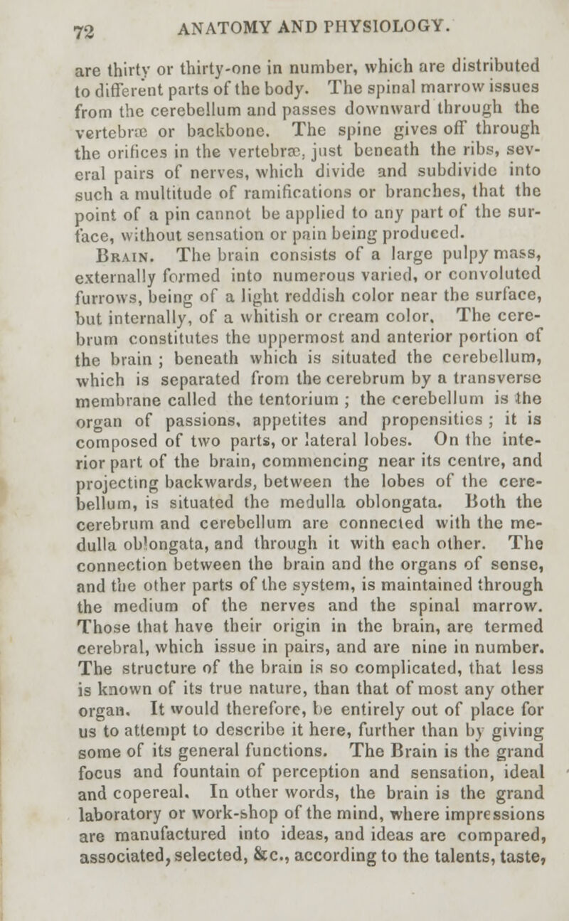 are thirty or thirty-one in number, which are distributed to different parts of the body. The spinal marrow issues from the cerebellum and passes downward through the vertebra or backbone. The spine gives off through the orifices in the vertebra?, just beneath the ribs, sev- eral pairs of nerves, which divide and subdivide into such a multitude of ramifications or branches, that the point of a pin cannot be applied to any part of the sur- face, without sensation or pain being produced. Brain. The brain consists of a large pulpy mass, externally formed into numerous varied, or convoluted furrows, being of a light reddish color near the surface, but internally, of a whitish or cream color. The cere- brum constitutes the uppermost and anterior portion of the brain ; beneath which is situated the cerebellum, which is separated from the cerebrum by a transverse membrane called the tentorium ; the cerebellum is the organ of passions, appetites and propensities ; it is composed of two parts, or lateral lobes. On the inte- rior part of the brain, commencing near its centre, and projecting backwards, between the lobes of the cere- bellum, is situated the medulla oblongata. Both the cerebrum and cerebellum are connected with the me- dulla oblongata, and through it with each other. The connection between the brain and the organs of sense, and the other parts of the system, is maintained through the medium of the nerves and the spinal marrow. Those that have their origin in the brain, are termed cerebral, which issue in pairs, and are nine in number. The structure of the brain is so complicated, that less is known of its true nature, than that of most any other organ. It would therefore, be entirely out of place for us to attempt to describe it here, further than by giving some of its general functions. The Brain is the grand focus and fountain of perception and sensation, ideal and copereal. In other words, the brain is the grand laboratory or work-shop of the mind, where impressions are manufactured into ideas, and ideas are compared, associated, selected, &c, according to the talents, taste,