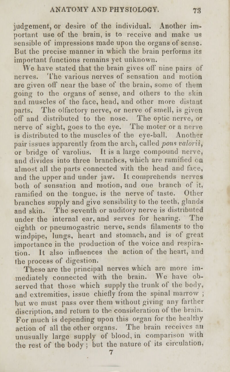 judgement, or desire of the individual. Another im- portant use of the brain, is to receive and make us sensible of impressions made upon the organs of sense. But the precise manner in which the brain performs its important functions remains yet unknown. We have stated that the brain gives off nine pairs of nerves. The various nerves of sensation and motion are given off near the base of the brain, some of them going to the organs of sense, and others to the skin and muscles of the face, head, and other more distant parts. The olfactory nerve, or nerve of smell, is given off and distributed to the nose. The optic nerve, or nerve of sight, goes to the eye. The moter or a nerve is distributed to the muscles of the eye-ball. Another pair issues apparently from the arch, called pons valorii, or bridge of varolius. It is a large compound nerve, and divides into three branches, which are ramified on almost all the parts connected with the head and face, and the upper and under jaw. It comprehends nerves both of sensation and motion, and one branch of it, ramified on the tongue, is the nerve of taste. Other branches supply and give sensibility to the teeth, glands and skin. The seventh or auditory nerve is distributed under the internal ear, and serves for hearing. The eighth or pneumogastric nerve, sends filaments to the windpipe, lungs, heart and stomach, and is of great importance in the production of the voice and respira- tion. It also influences the action of the heart, and the process of digestion. These are the principal nerves which are more im- mediately connected with the brain. We have ob- served that those which supply the trunk of the body, and extremities, issue chiefly from the spinal marrow ; but we must pass over them without giving any farther discription, and return to the consideration of the brain. For much is depending upon this organ for the healthy action of all the other organs. The brain receives an unusually large supply of blood, in comparison with the rest of the body ; but the nature of its circulation, 7