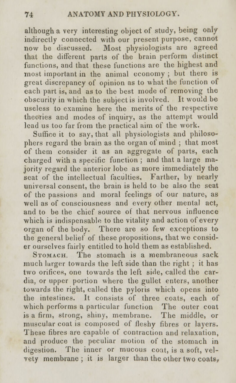 although a very interesting object of study, being only indirectly connected with our present purpose, cannot now be discussed. Most physiologists are agreed that the different parts of the brain perform distinct functions, and that these functions are the highest and most important in the animal economy ; but there is great discrepancy of opinion as to what the function of each part is, and as to the best mode of removing the obscurity in which the subject is involved. It would be useless to examine here the merits of the respective theories and modes of inquiry, as the attempt would lead us too far from the practical aim of the work. Suffice it to say, that all physiologists and philoso- phers regard the brain as the organ of mind ; that most of them consider it as an aggregate of parts, each charged with a specific function ; and that a large ma- jority regard the anterior lobe as more immediately the seat of the intellectual faculties. Farther, by nearly universal consent, the brain is held to be also the seat of the passions and moral feelings of our nature, as well as of consciousness and every other mental act, and to be the chief source of that nervous influence which is indispensable to the vitality and action of every organ of the body. There are so few exceptions to the general belief of these propositions, that we consid- er ourselves fairly entitled to hold them as established. Stomach. The stomach is a membraneous sack much larger towards the left side than the right ; it has two orifices, one towards the left side, called the car- dia, or upper portion where the gullet enters, another towards the right, called the pyloris which opens into the intestines. It consists of three coats, each of which performs a particular function The outer coat is a firm, strong, shiny, membrane. The middle, or muscular coat is composed of fleshy fibres or layers. These fibres are capable of contraction and relaxation, and produce the peculiar motion of the stomach in digestion. The inner or mucous coat, is a soft, vel- vety membrane ; it is larger than the other two coats?