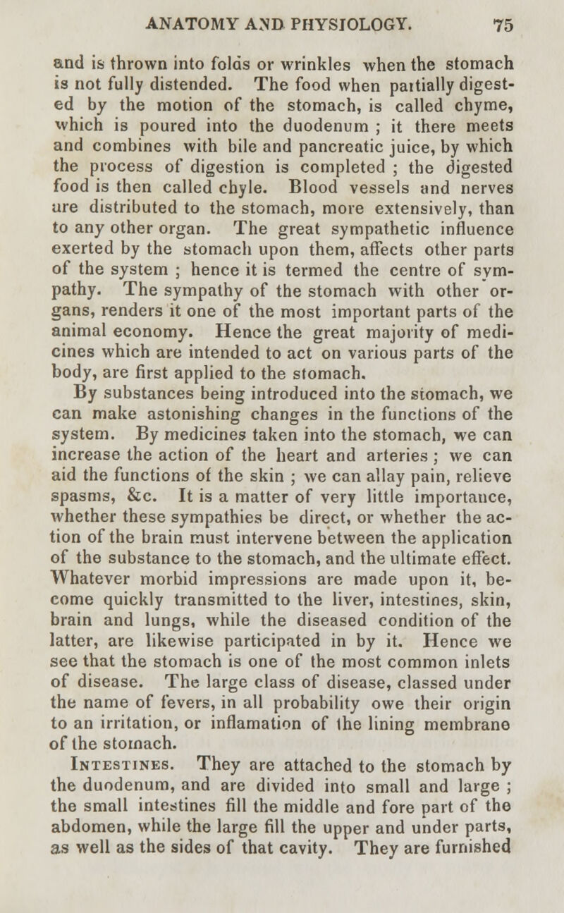 and is thrown into folds or wrinkles when the stomach is not fully distended. The food when pattially digest- ed by the motion of the stomach, is called chyme, which is poured into the duodenum ; it there meets and combines with bile and pancreatic juice, by which the process of digestion is completed ; the digested food is then called chyle. Blood vessels and nerves are distributed to the stomach, more extensively, than to any other organ. The great sympathetic influence exerted by the stomach upon them, affects other parts of the system ; hence it is termed the centre of sym- pathy. The sympathy of the stomach with other or- gans, renders it one of the most important parts of the animal economy. Hence the great majority of medi- cines which are intended to act on various parts of the body, are first applied to the stomach. By substances being introduced into the stomach, we can make astonishing changes in the functions of the system. By medicines taken into the stomach, we can increase the action of the heart and arteries ; we can aid the functions of the skin ; we can allay pain, relieve spasms, &c. It is a matter of very little importance, whether these sympathies be direct, or whether the ac- tion of the brain must intervene between the application of the substance to the stomach, and the ultimate effect. Whatever morbid impressions are made upon it, be- come quickly transmitted to the liver, intestines, skin, brain and lungs, while the diseased condition of the latter, are likewise participated in by it. Hence we see that the stomach is one of the most common inlets of disease. The large class of disease, classed under the name of fevers, in all probability owe their origin to an irritation, or inflamation of the lining membrane of the stomach. Intestines. They are attached to the stomach by the duodenum, and are divided into small and large ; the small intestines fill the middle and fore part of the abdomen, while the large fill the upper and under parts, as well as the sides of that cavity. They are furnished