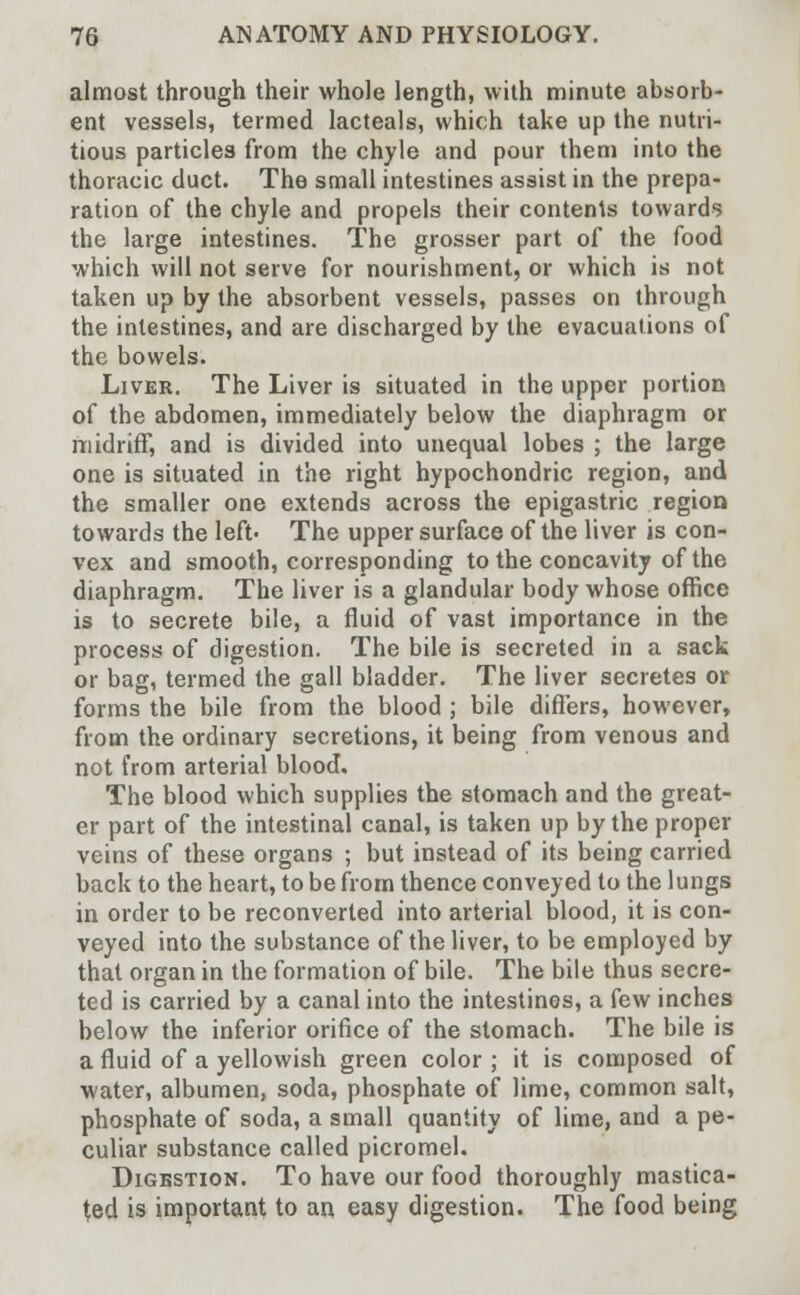 almost through their whole length, with minute absorb- ent vessels, termed lacteals, which take up the nutri- tious particles from the chyle and pour them into the thoracic duct. The small intestines assist in the prepa- ration of the chyle and propels their contents towards the large intestines. The grosser part of the food which will not serve for nourishment, or which is not taken up by the absorbent vessels, passes on through the intestines, and are discharged by the evacuations of the bowels. Liver. The Liver is situated in the upper portion of the abdomen, immediately below the diaphragm or midriff, and is divided into unequal lobes ; the large one is situated in the right hypochondric region, and the smaller one extends across the epigastric region towards the left' The upper surface of the liver is con- vex and smooth, corresponding to the concavity of the diaphragm. The liver is a glandular body whose office is to secrete bile, a fluid of vast importance in the process of digestion. The bile is secreted in a sack or bag, termed the gall bladder. The liver secretes or forms the bile from the blood ; bile differs, however, from the ordinary secretions, it being from venous and not from arterial blood. The blood which supplies the stomach and the great- er part of the intestinal canal, is taken up by the proper veins of these organs ; but instead of its being carried back to the heart, to be from thence conveyed to the lungs in order to be reconverted into arterial blood, it is con- veyed into the substance of the liver, to be employed by that organ in the formation of bile. The bile thus secre- ted is carried by a canal into the intestines, a few inches below the inferior orifice of the stomach. The bile is a fluid of a yellowish green color ; it is composed of water, albumen, soda, phosphate of lime, common salt, phosphate of soda, a small quantity of lime, and a pe- culiar substance called picromel. Digestion. To have our food thoroughly mastica- ted is important to an easy digestion. The food being