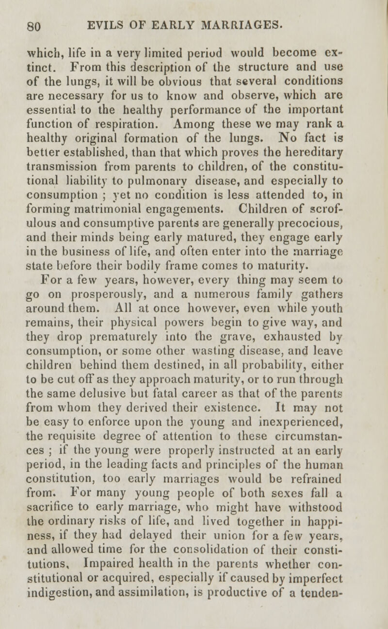 which, life in a very limited period would become ex- tinct. From this description of the structure and use of the lungs, it will be obvious that several conditions are necessary for us to know and observe, which are essentia! to the healthy performance of the important function of respiration. Among these we may rank a healthy original formation of the lungs. No fact is better established, than that which proves the hereditary transmission from parents to children, of the constitu- tional liability to pulmonary disease, and especially to consumption ; yet no condition is less attended to, in forming matrimonial engagements. Children of scrof- ulous and consumptive parents are generally precocious, and their minds being early matured, they engage early in the business of life, and often enter into the marriage state before their bodily frame comes to maturity. For a few years, however, every thing may seem to go on prosperously, and a numerous family gathers around them. All at once however, even while youth remains, their physical powers begin to give way, and they drop prematurely into the grave, exhausted by consumption, or some other wasting disease, and leave children behind them destined, in all probability, either to be cut off as they approach maturity, or to run through the same delusive but fatal career as that of the parents from whom they derived their existence. It may not be easy to enforce upon the young and inexperienced, the requisite degree of attention to these circumstan- ces ; if the young were properly instructed at an early period, in the leading facts and principles of the human constitution, too early marriages would be refrained from. For many young people of both sexes fall a sacrifice to early marriage, who might have withstood the ordinary risks of life, and lived together in happi- ness, if they had delayed their union for a few years, and allowed time for the consolidation of their consti- tutions, Impaired health in the parents whether con- stitutional or acquired, especially if caused by imperfect indigestion, and assimilation, is productive of a tenden-