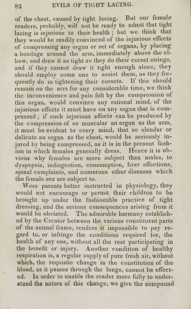 of the chest, caused by tight lacing. But our female readers, probably, will not be ready to admit that tight lacing is injurious to their health ; but we think that they would be readily convinced of the injurious effects of compressing any organ or set of organs, by placing a bandage around the arm, immediately above the el- bow, and draw it as tight as they do their corset strings, and if they cannot draw it tight enough alone, they should employ some one to assist them, as they fre- quently do in tightening their corsets. If this should remain on the arm for any considerable time, we think the inconvenience and pain felt by the compression of this organ, would convince any rational mind, of the injurious effects it must have on any organ that is com- pressed ; if such injurious effects can be produced by the compression of so muscular an organ as the arm, it must be evident to every mind, that so slender or delicate an organ as the chest, would be seriously in- jured by being compressed, as it is in the present fash- ion in which females generally dress. Hence it is ob- vious why females are more subject than males, to dyspepsia, indisgestion, consumption, liver affections, spinal complaints, and numerous other diseases which the female sex are subject to. Were parents better instructed in physiology, they would not encourage or permit their children to be brought up under the fashionable practice of tight dressing, and the serious consequences arising from it would be obviated. The admirable harmony establish- ed by the Creator between the various constituent parts of the animal frame, renders it impossible to pay re- gard to, or infringe the conditions required for, the health of any one, without all the rest participating in the benefit or injury. Another condition of healthy respiration is, a regular supply of pure fresh air, without which, the requisite change in the constitution of the blood, as it passes through the lungs, cannot be effect- ed. In order to enable the reader more fully to under- stand the nature of this change, we give the compound