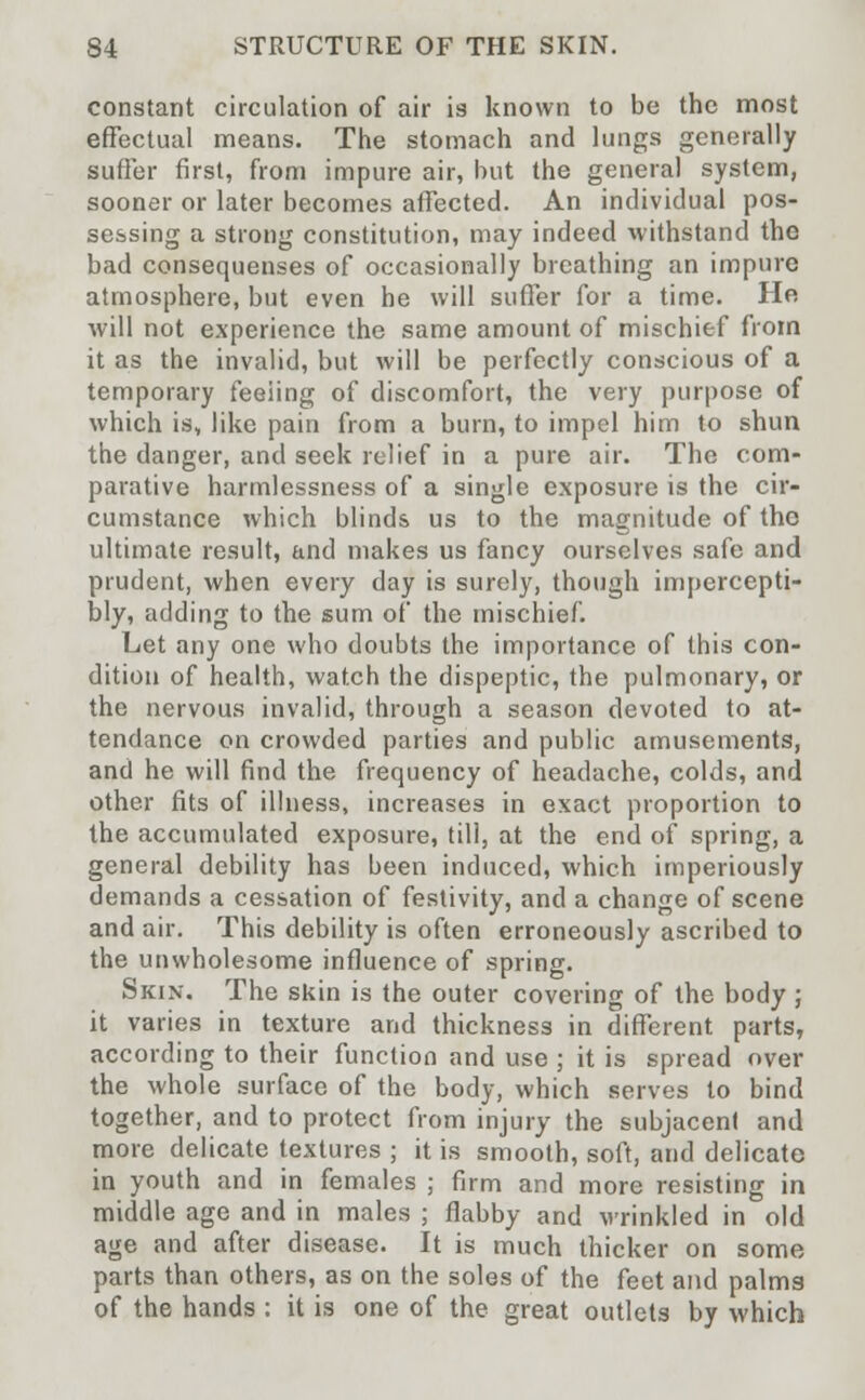constant circulation of air is known to be the most effectual means. The stomach and lungs generally suffer first, from impure air, but the general system, sooner or later becomes affected. An individual pos- sessing a strong constitution, may indeed withstand the bad consequenses of occasionally breathing an impure atmosphere, but even he will suffer for a time. He will not experience the same amount of mischief from it as the invalid, but will be perfectly conscious of a temporary feeiing of discomfort, the very purpose of which is, like pain from a burn, to impel him to shun the danger, and seek relief in a pure air. The com- parative harmlessness of a single exposure is the cir- cumstance which blinds us to the magnitude of the ultimate result, and makes us fancy ourselves safe and prudent, when every day is surely, though impercepti- bly, adding to the sum of the mischief. Let any one who doubts the importance of this con- dition of health, watch the dispeptic, the pulmonary, or the nervous invalid, through a season devoted to at- tendance on crowded parties and public amusements, and he will find the frequency of headache, colds, and other fits of illness, increases in exact proportion to the accumulated exposure, till, at the end of spring, a general debility has been induced, which imperiously demands a cessation of festivity, and a change of scene and air. This debility is often erroneously ascribed to the unwholesome influence of spring. Skin. The skin is the outer covering of the body ; it varies in texture and thickness in different parts, according to their function and use ; it is spread over the whole surface of the body, which serves to bind together, and to protect from injury the subjacent and more delicate textures ; it is smooth, soft, and delicate in youth and in females ; firm and more resisting in middle age and in males ; flabby and wrinkled in old age and after disease. It is much thicker on some parts than others, as on the soles of the feet and palms of the hands : it is one of the great outlets by which