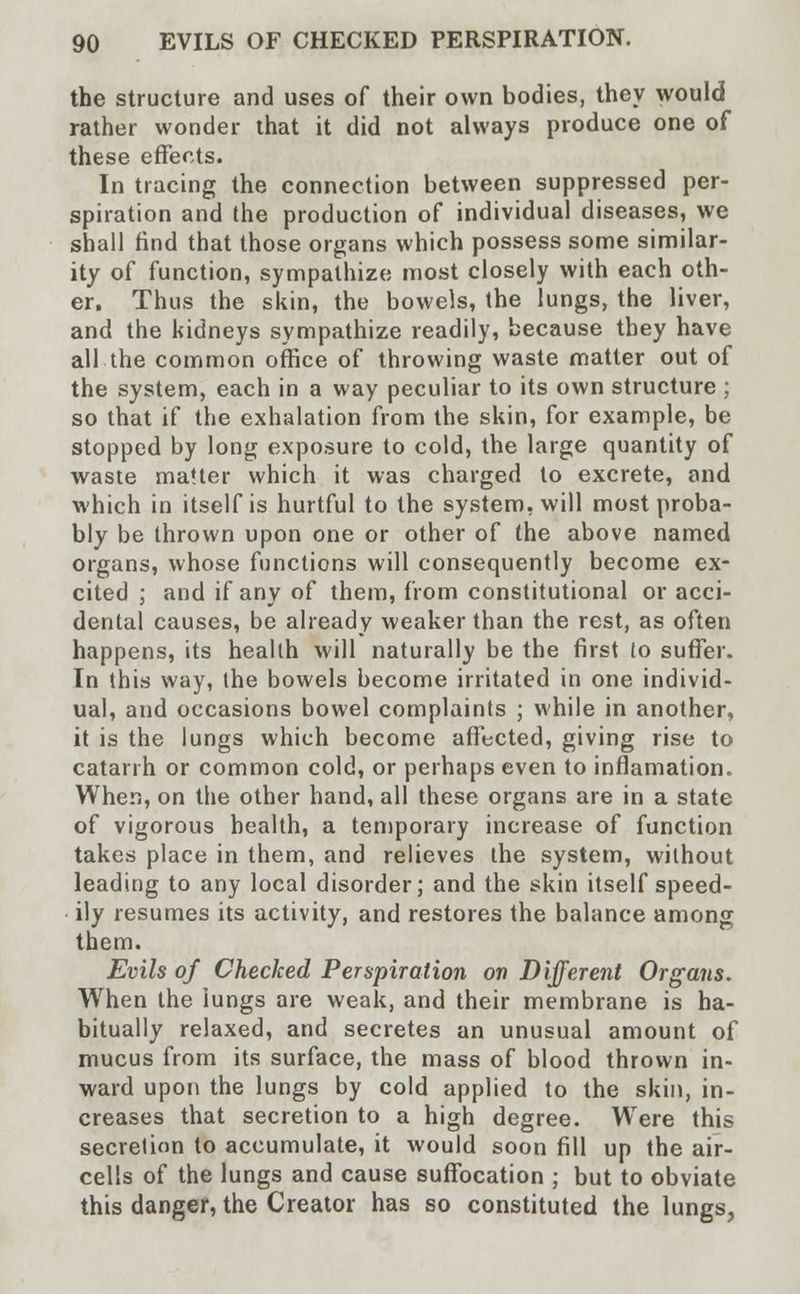 the structure and uses of their own bodies, they would rather wonder that it did not always produce one of these effects. In tracing the connection between suppressed per- spiration and the production of individual diseases, we shall find that those organs which possess some similar- ity of function, sympathize most closely with each oth- er. Thus the skin, the bowels, the lungs, the liver, and the kidneys sympathize readily, because they have all the common office of throwing waste matter out of the system, each in a way peculiar to its own structure ; so that if the exhalation from the skin, for example, be stopped by long exposure to cold, the large quantity of waste matter which it was charged to excrete, and which in itself is hurtful to the system, will most proba- bly be thrown upon one or other of the above named organs, whose functions will consequently become ex- cited ; and if any of them, from constitutional or acci- dental causes, be already weaker than the rest, as often happens, its health will naturally be the first to suffer. In this way, the bowels become irritated in one individ- ual, and occasions bowel complaints ; while in another, it is the lungs which become affected, giving rise to catarrh or common cold, or perhaps even to infiamation. When, on the other hand, all these organs are in a state of vigorous health, a temporary increase of function takes place in them, and relieves the system, without leading to any local disorder; and the skin itself speed- ily resumes its activity, and restores the balance among them. Evils of Checked Perspiration on Different Organs. When the lungs are weak, and their membrane is ha- bitually relaxed, and secretes an unusual amount of mucus from its surface, the mass of blood thrown in- ward upon the lungs by cold applied to the skin, in- creases that secretion to a high degree. Were this secretion to accumulate, it would soon fill up the air- cells of the lungs and cause suffocation ; but to obviate this danger, the Creator has so constituted the lungs,
