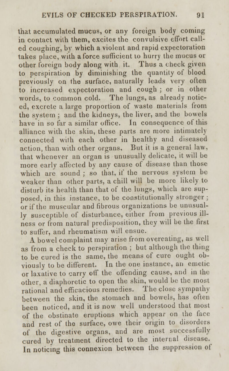 that accumulated mucus, or any foreign body coming in contact wilh them, excites the convulsive effort call- ed coughing, by which a violent and rapid expectoration takes place, with a force sufficient to hurry the mucus or other foreign body along with it. Thus a check given to perspiration by diminishing the quantity of blood previously on the surface, naturally leads very often to increased expectoration and cough ; or in other words, to common cold. The lungs, as already notic- ed, excrete a large proportion of waste materials from the system ; and the kidneys, the liver, and the bowels have in so far a similar office. In consequence of this alliance with the skin, these parts are more intimately connected with each other in healthy and diseased action, than with other organs. But it is a general law, that whenever an organ is unusually delicate, it will be more early affected by any cause of disease than those which are sound ; so that, if the nervous system be weaker than other parts, a chill will be more likely to disturb its health than that of the lungs, which are sup- posed, in this instance, to be constitutionally stronger ; or if the muscular and fibrous organizations be unusual- ly susceptible of disturbance, either from previous ill- ness or from natural predisposition, they will be the first to suffer, and rheumatism will ensue. A bowel complaint may arise from overeating, as well as from a check to perspiration ; but although the thing to be cured is the same, the means of cure ought ob- viously to be different. In the one instance, an emetic or laxative to carry off the offending cause, and in the other, a diaphoretic to open the skin, would be the most rational and efficacious remedies. The close sympathy between the skin, the stomach and bowels, has often been noticed, and it is now well understood that most of the obstinate eruptions which appear on the face and rest of the surface, owe their origin to disorders of the digestive organs, and are most successfully cured by treatment directed to the internal disease. In noticing this connexion between the suppression of