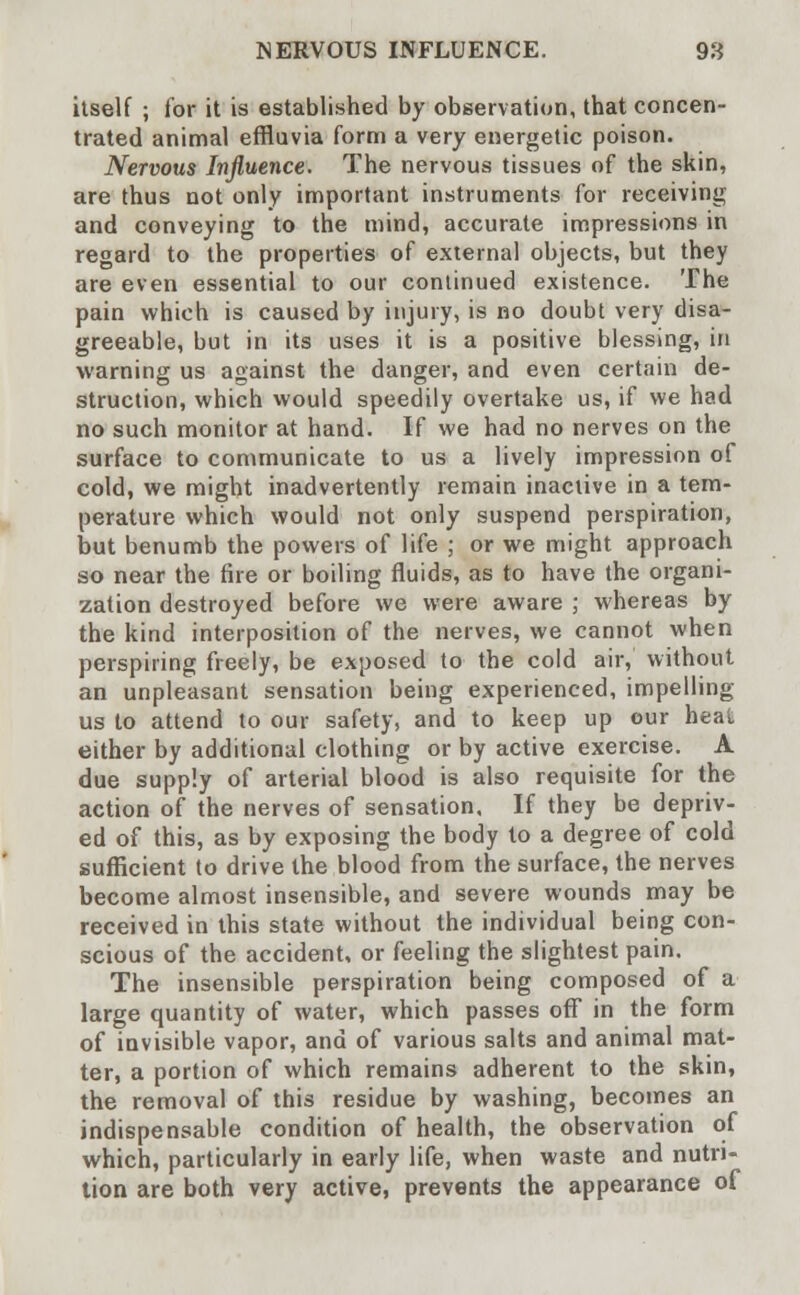 NERVOUS INFLUENCE. 98 itself ; for it is established by observation, that concen- trated animal effluvia form a very energetic poison. Nervous Influence. The nervous tissues of the skin, are thus not only important instruments for receiving and conveying to the mind, accurate impressions in regard to the properties of external objects, but they are even essential to our continued existence. The pain which is caused by injury, is no doubt very disa- greeable, but in its uses it is a positive blessing, in warning us against the danger, and even certain de- struction, which would speedily overtake us, if we had no such monitor at hand. If we had no nerves on the surface to communicate to us a lively impression of cold, we might inadvertently remain inactive in a tem- perature which would not only suspend perspiration, but benumb the powers of life ; or we might approach so near the fire or boiling fluids, as to have the organi- zation destroyed before we were aware ; whereas by the kind interposition of the nerves, we cannot when perspiring freely, be exposed to the cold air, without an unpleasant sensation being experienced, impelling us to attend to our safety, and to keep up our heat either by additional clothing or by active exercise. A due supply of arterial blood is also requisite for the action of the nerves of sensation. If they be depriv- ed of this, as by exposing the body to a degree of cold sufficient to drive the blood from the surface, the nerves become almost insensible, and severe wounds may be received in this state without the individual being con- scious of the accident, or feeling the slightest pain. The insensible perspiration being composed of a large quantity of water, which passes off in the form of invisible vapor, and of various salts and animal mat- ter, a portion of which remains adherent to the skin, the removal of this residue by washing, becomes an indispensable condition of health, the observation of which, particularly in early life, when waste and nutri- tion are both very active, prevents the appearance of