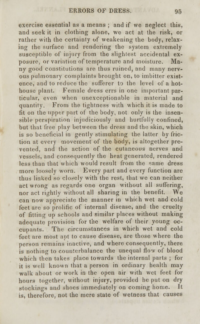 exercise essential as a means ; and if we neglect this, and seek it in clothing alone, we act at the risk, or rather with the certainty of weakening the body, relax- ing the surface and rendering the system extremely susceptible of injury from the slightest accidental ex- posure, or variation of temperature and moisture. Ma- ny good constitutions are thus ruined, and many nerv- ous pulmonary complaints brought on, to imbitter exist- ence, and to reduce the sufferer to the level of a hot- house plant. Female dress errs in one important par- ticular, even when unexceptionable in material and quantity. From the tightness with which it is made to fit on the upper part of the body, not only is the insen- sible perspiration injudiciously and hurtfully confined, but that free play between the dress and the skin, which is so beneficial in gently stimulating the latter by fric- tion at every movement of the body, is altogether pre- vented, and the action of the cutaneous nerves and vessels, and consequently the heat generated, rendered less than that which would result from the same dress more loosely worn. Every part and every function are thus linked so closely with the rest, that we can neither act wrong as regards one organ without all suffering, nor act rightly without all sharing in the benefit. We can now appreciate the manner in which wet and cold feet are so prolific of internal disease, and the cruelty of fitting up schools and similar places without making adequate provision for the welfare of their young oc- cupants. The circumstances in which wet and cold feet are most apt to cause disease, are those where the person remains inactive, and where consequently, there is nothing to counterbalance the unequal flow of blood which then takes place towards the internal parts ; for it is well known that a person in ordinary health may walk about or work in the open air with wet feet for hours together, without injury, provided he put on dry stockings and shoes immediately on coming home. It is, therefore, not the mere state of wetness that causes