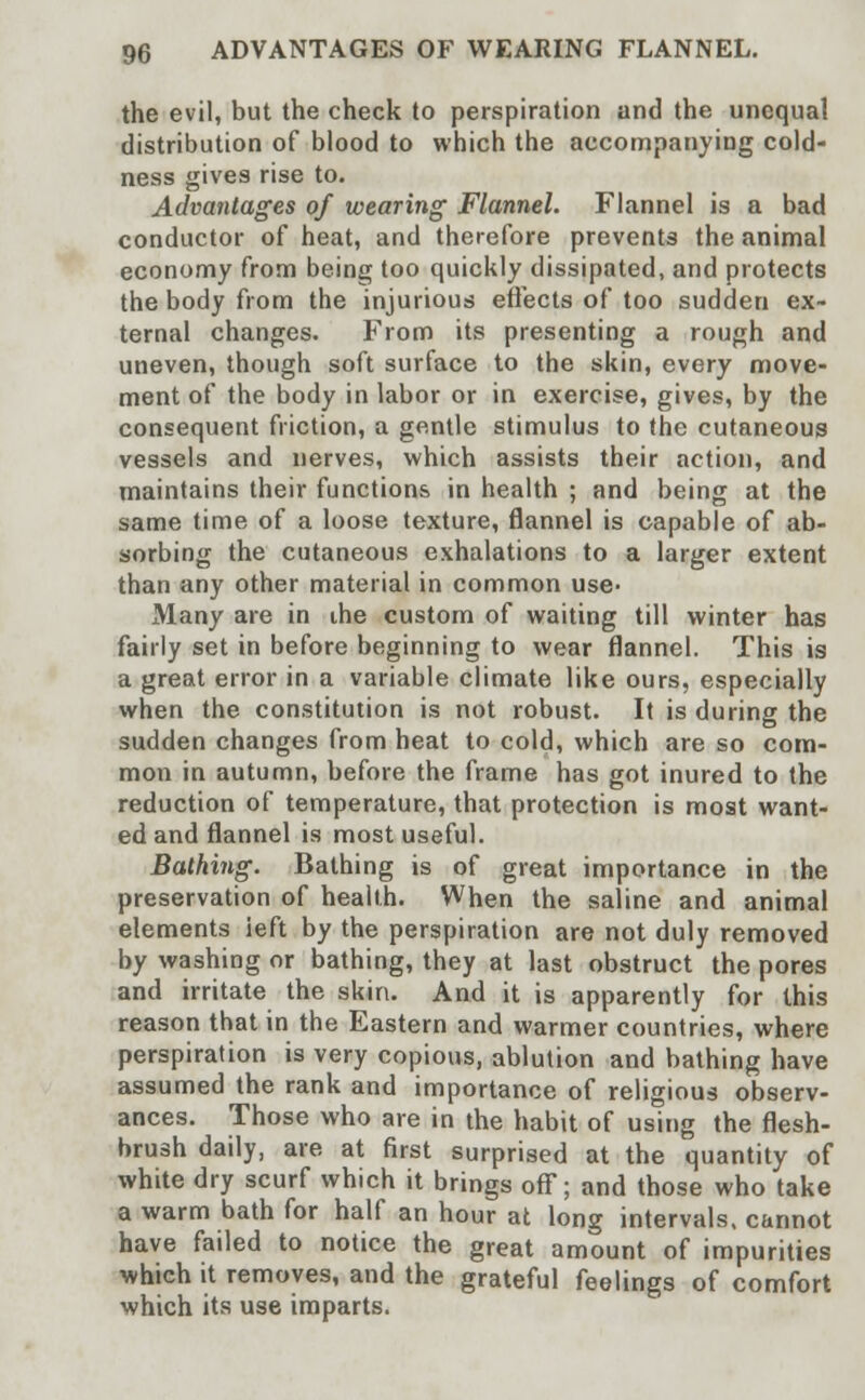 the evil, but the check to perspiration and the unequal distribution of blood to which the accompanying cold- ness gives rise to. Advantages of wearing Flannel. Flannel is a bad conductor of heat, and therefore prevents the animal economy from being too quickly dissipated, and protects the body from the injurious effects of too sudden ex- ternal changes. From its presenting a rough and uneven, though soft surface to the skin, every move- ment of the body in labor or in exercise, gives, by the consequent friction, a gentle stimulus to the cutaneous vessels and nerves, which assists their action, and maintains their functions in health ; and being at the same time of a loose texture, flannel is capable of ab- sorbing the cutaneous exhalations to a larger extent than any other material in common use- Many are in the custom of waiting till winter has fairly set in before beginning to wear flannel. This is a great error in a variable climate like ours, especially when the constitution is not robust. It is during the sudden changes from heat to cold, which are so com- mon in autumn, before the frame has got inured to the reduction of temperature, that protection is most want- ed and flannel is most useful. Bathing. Bathing is of great importance in the preservation of health. When the saline and animal elements ieft by the perspiration are not duly removed by washing or bathing, they at last obstruct the pores and irritate the skin. And it is apparently for this reason that in the Eastern and warmer countries, where perspiration is very copious, ablution and bathing have assumed the rank and importance of religious observ- ances. Those who are in the habit of using the flesh- brush daily, are at first surprised at the quantity of white dry scurf which it brings off; and those who take a warm bath for half an hour at long intervals, cannot have failed to notice the great amount of impurities which it removes, and the grateful feelings of comfort which its use imparts.