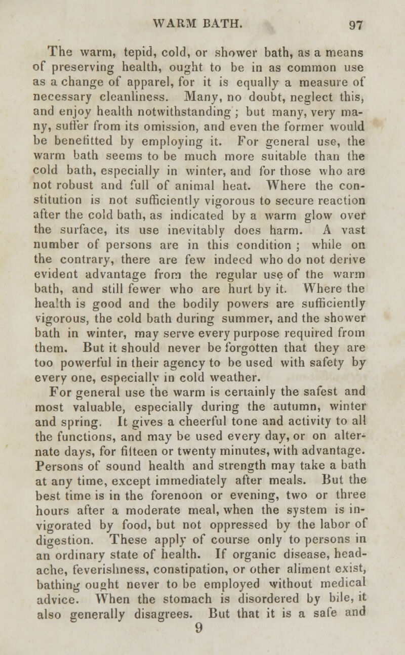 The warm, tepid, cold, or shower bath, as a means of preserving health, ought to be in as common use as a change of apparel, for it is equally a measure of necessary cleanliness. Many, no doubt, neglect this, and enjoy health notwithstanding ; but many, very ma- ny, suffer from its omission, and even the former would be benefitted by employing it. For general use, the warm bath seems to be much more suitable than the cold bath, especially in winter, and for those who are not robust and full of animal heat. Where the con- stitution is not sufficiently vigorous to secure reaction after the cold bath, as indicated by a warm glow over the surface, its use inevitably does harm. A vast number of persons are in this condition ; while on the contrary, there are few indeed who do not derive evident advantage from the regular use of the warm bath, and still fewer who are hurt by it. Where the health is good and the bodily powers are sufficiently vigorous, the cold bath during summer, and the shower bath in winter, may serve every purpose required from them. But it should never be forgotten that they are too powerful in their agency to be used with safety by every one, especially in cold weather. For general use the warm is certainly the safest and most valuable, especially during the autumn, winter and spring. It gives a cheerful tone and activity to all the functions, and may be used every day, or on alter- nate days, for filteen or twenty minutes, with advantage. Persons of sound health and strength may take a bath at any time, except immediately after meals. But the best time is in the forenoon or evening, two or three hours after a moderate meal, when the system is in- vigorated by food, but not oppressed by the labor of digestion. These apply of course only to persons in an ordinary state of health. If organic disease, head- ache, feverishness, constipation, or other aliment exist, bathing ought never to be employed without medical advice. When the stomach is disordered by bile, it also generally disagrees. But that it is a safe and 9